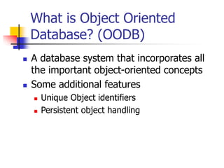 What is Object Oriented
Database? (OODB)
 A database system that incorporates all
the important object-oriented concepts
 Some additional features
 Unique Object identifiers
 Persistent object handling
 