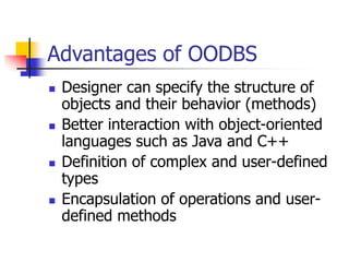 Advantages of OODBS
 Designer can specify the structure of
objects and their behavior (methods)
 Better interaction with object-oriented
languages such as Java and C++
 Definition of complex and user-defined
types
 Encapsulation of operations and user-
defined methods
 