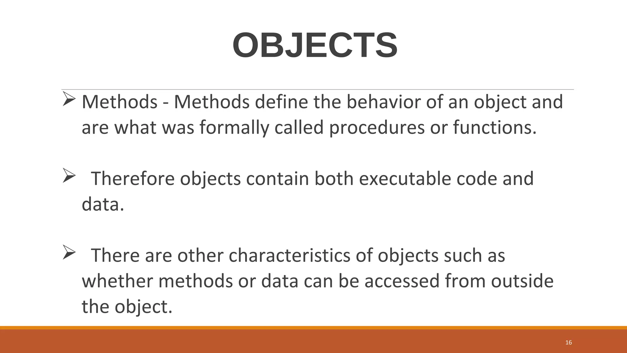 OBJECTS
 Methods - Methods define the behavior of an object and
are what was formally called procedures or functions.
 Therefore objects contain both executable code and
data.
 There are other characteristics of objects such as
whether methods or data can be accessed from outside
the object.
16
 