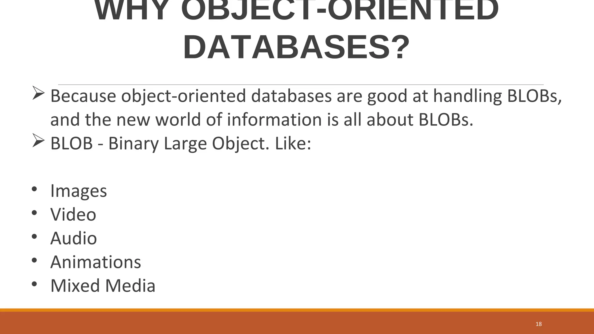 WHY OBJECT-ORIENTED
DATABASES?
 Because object-oriented databases are good at handling BLOBs,
and the new world of information is all about BLOBs.
 BLOB - Binary Large Object. Like:
• Images
• Video
• Audio
• Animations
• Mixed Media
18
 