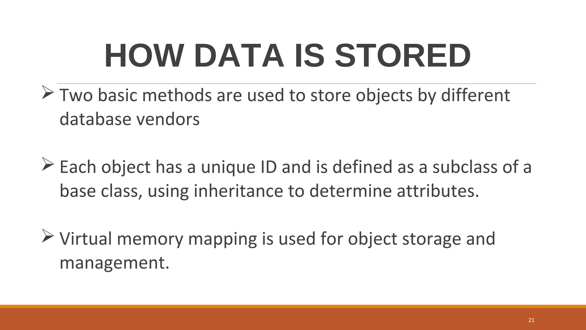 HOW DATA IS STORED
 Two basic methods are used to store objects by different
database vendors
 Each object has a unique ID and is defined as a subclass of a
base class, using inheritance to determine attributes.
 Virtual memory mapping is used for object storage and
management.
21
 