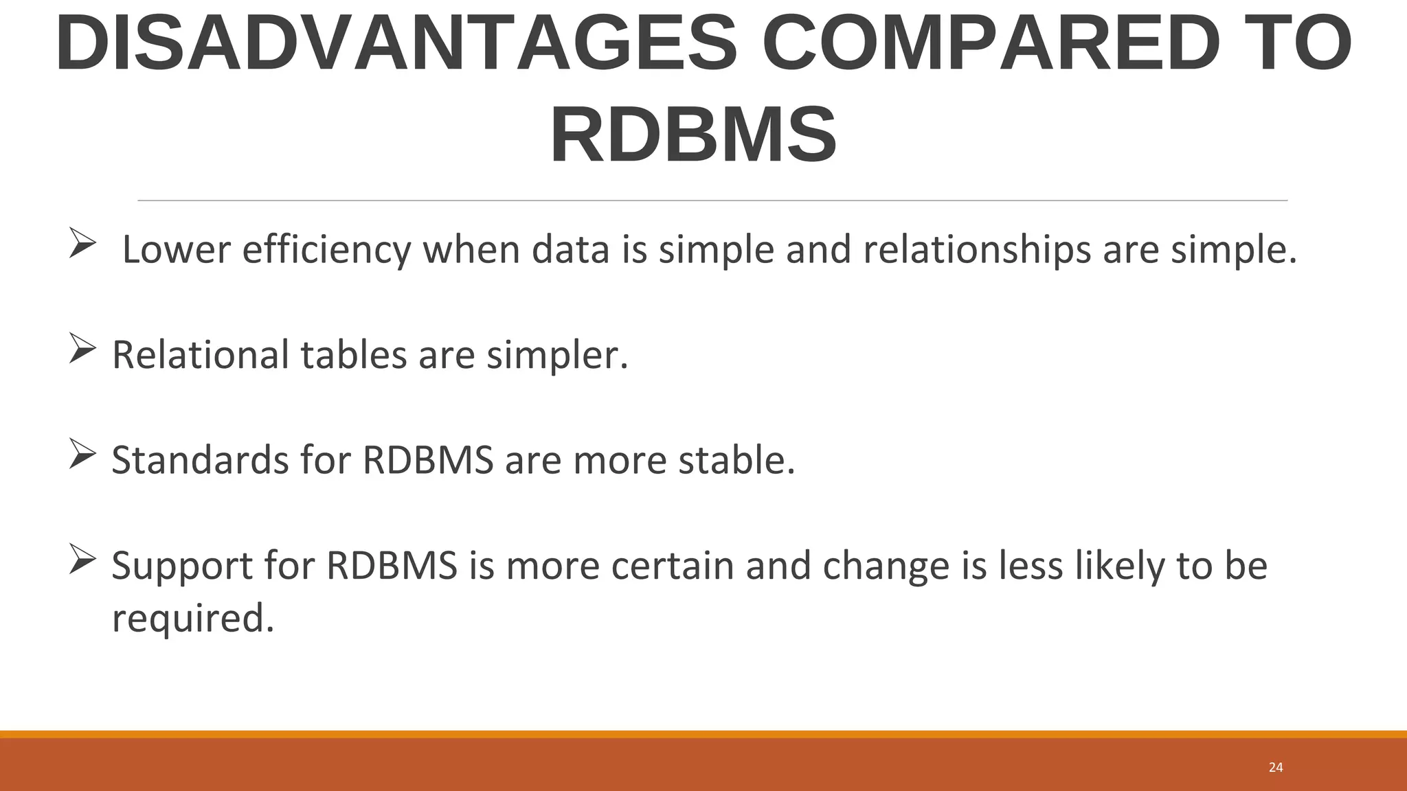 DISADVANTAGES COMPARED TO
RDBMS
 Lower efficiency when data is simple and relationships are simple.
 Relational tables are simpler.
 Standards for RDBMS are more stable.
 Support for RDBMS is more certain and change is less likely to be
required.
24
 