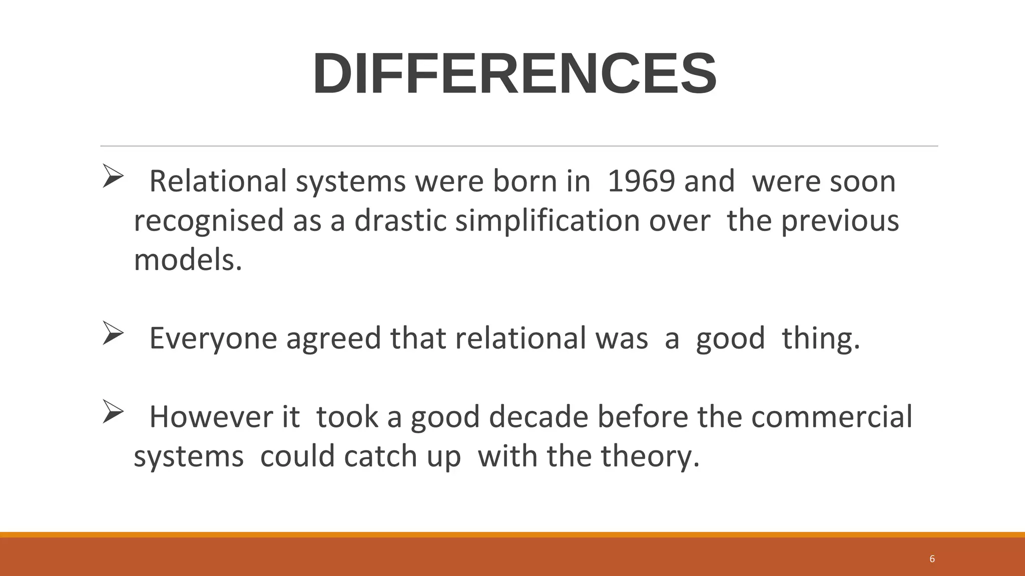 DIFFERENCES
 Relational systems were born in 1969 and were soon
recognised as a drastic simplification over the previous
models.
 Everyone agreed that relational was a good thing.
 However it took a good decade before the commercial
systems could catch up with the theory.
6
 