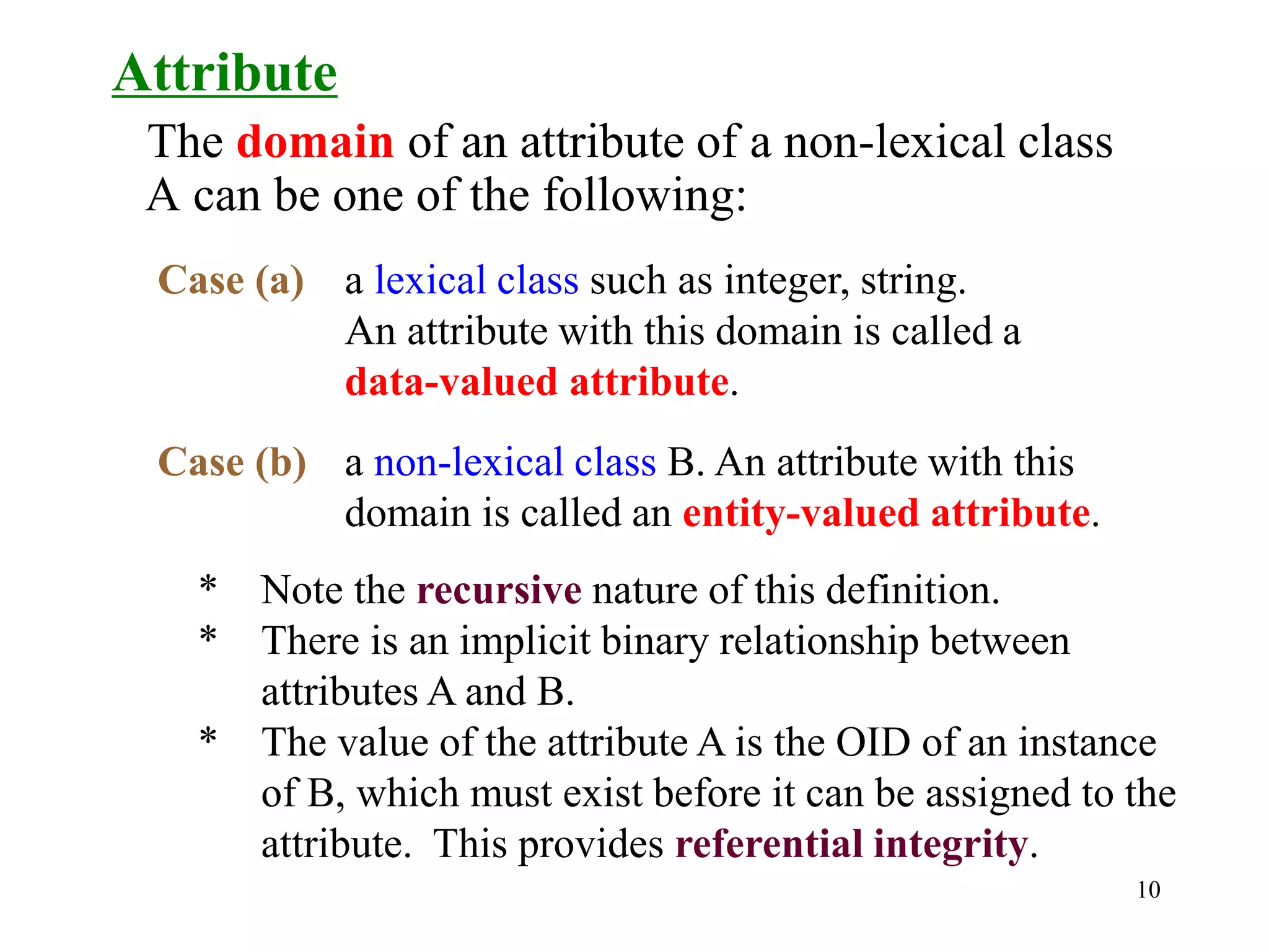 10
Attribute
The domain of an attribute of a non-lexical class
A can be one of the following:
Case (a) a lexical class such as integer, string.
An attribute with this domain is called a
data-valued attribute.
Case (b) a non-lexical class B. An attribute with this
domain is called an entity-valued attribute.
* Note the recursive nature of this definition.
* There is an implicit binary relationship between
attributes A and B.
* The value of the attribute A is the OID of an instance
of B, which must exist before it can be assigned to the
attribute. This provides referential integrity.
 