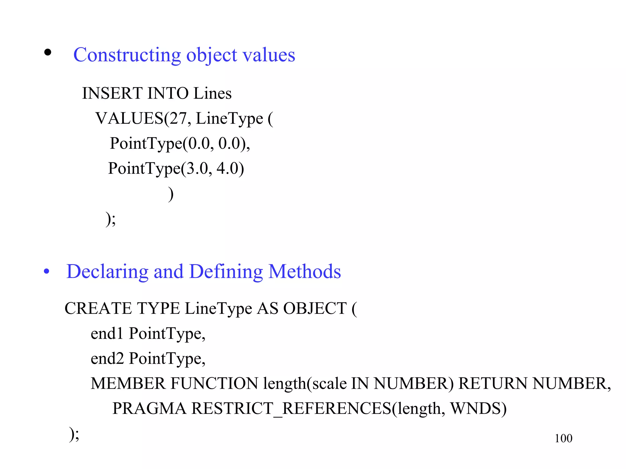 100
• Constructing object values
INSERT INTO Lines
VALUES(27, LineType (
PointType(0.0, 0.0),
PointType(3.0, 4.0)
)
);
• Declaring and Defining Methods
CREATE TYPE LineType AS OBJECT (
end1 PointType,
end2 PointType,
MEMBER FUNCTION length(scale IN NUMBER) RETURN NUMBER,
PRAGMA RESTRICT_REFERENCES(length, WNDS)
);
 