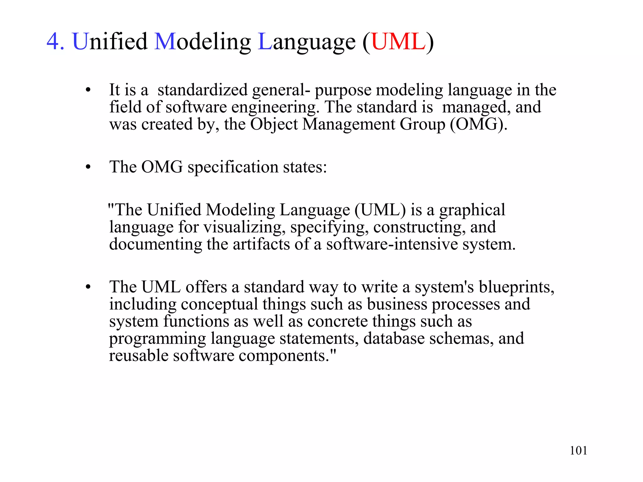 101
4. Unified Modeling Language (UML)
• It is a standardized general- purpose modeling language in the
field of software engineering. The standard is managed, and
was created by, the Object Management Group (OMG).
• The OMG specification states:
"The Unified Modeling Language (UML) is a graphical
language for visualizing, specifying, constructing, and
documenting the artifacts of a software-intensive system.
• The UML offers a standard way to write a system's blueprints,
including conceptual things such as business processes and
system functions as well as concrete things such as
programming language statements, database schemas, and
reusable software components."
 