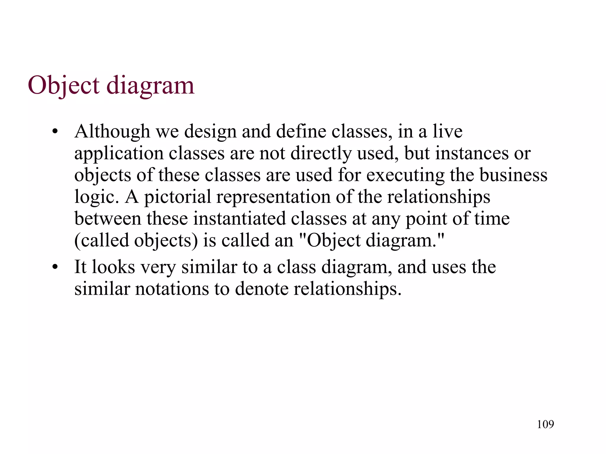 109
Object diagram
• Although we design and define classes, in a live
application classes are not directly used, but instances or
objects of these classes are used for executing the business
logic. A pictorial representation of the relationships
between these instantiated classes at any point of time
(called objects) is called an "Object diagram."
• It looks very similar to a class diagram, and uses the
similar notations to denote relationships.
 