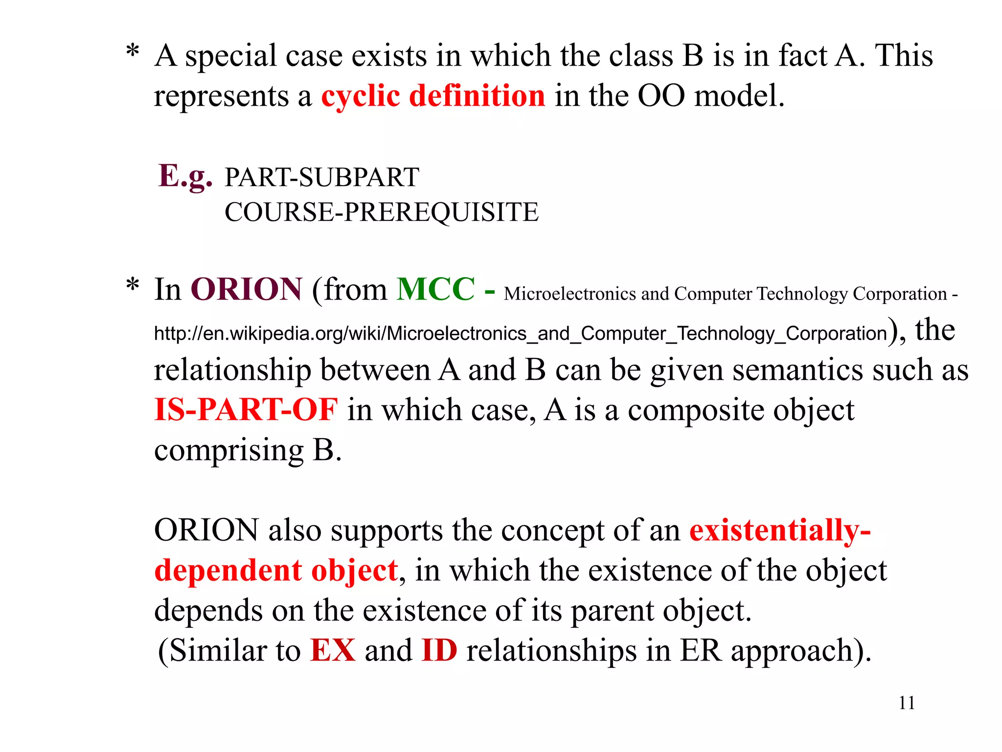 11
* A special case exists in which the class B is in fact A. This
represents a cyclic definition in the OO model.
E.g. PART-SUBPART
COURSE-PREREQUISITE
* In ORION (from MCC - Microelectronics and Computer Technology Corporation -
http://en.wikipedia.org/wiki/Microelectronics_and_Computer_Technology_Corporation), the
relationship between A and B can be given semantics such as
IS-PART-OF in which case, A is a composite object
comprising B.
ORION also supports the concept of an existentially-
dependent object, in which the existence of the object
depends on the existence of its parent object.
(Similar to EX and ID relationships in ER approach).
 