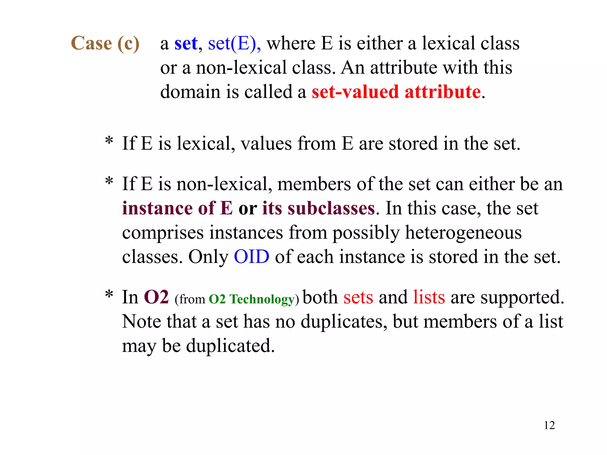12
Case (c) a set, set(E), where E is either a lexical class
or a non-lexical class. An attribute with this
domain is called a set-valued attribute.
* If E is lexical, values from E are stored in the set.
* If E is non-lexical, members of the set can either be an
instance of E or its subclasses. In this case, the set
comprises instances from possibly heterogeneous
classes. Only OID of each instance is stored in the set.
* In O2 (from O2 Technology) both sets and lists are supported.
Note that a set has no duplicates, but members of a list
may be duplicated.
 