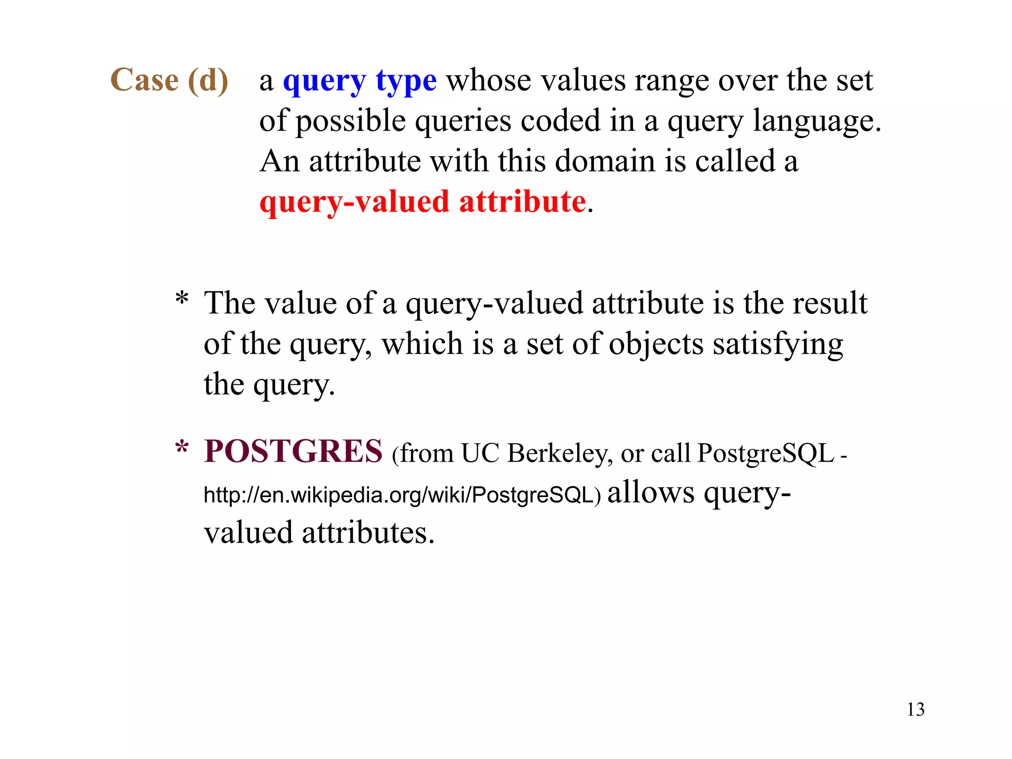 13
Case (d) a query type whose values range over the set
of possible queries coded in a query language.
An attribute with this domain is called a
query-valued attribute.
* The value of a query-valued attribute is the result
of the query, which is a set of objects satisfying
the query.
* POSTGRES (from UC Berkeley, or call PostgreSQL -
http://en.wikipedia.org/wiki/PostgreSQL) allows query-
valued attributes.
 