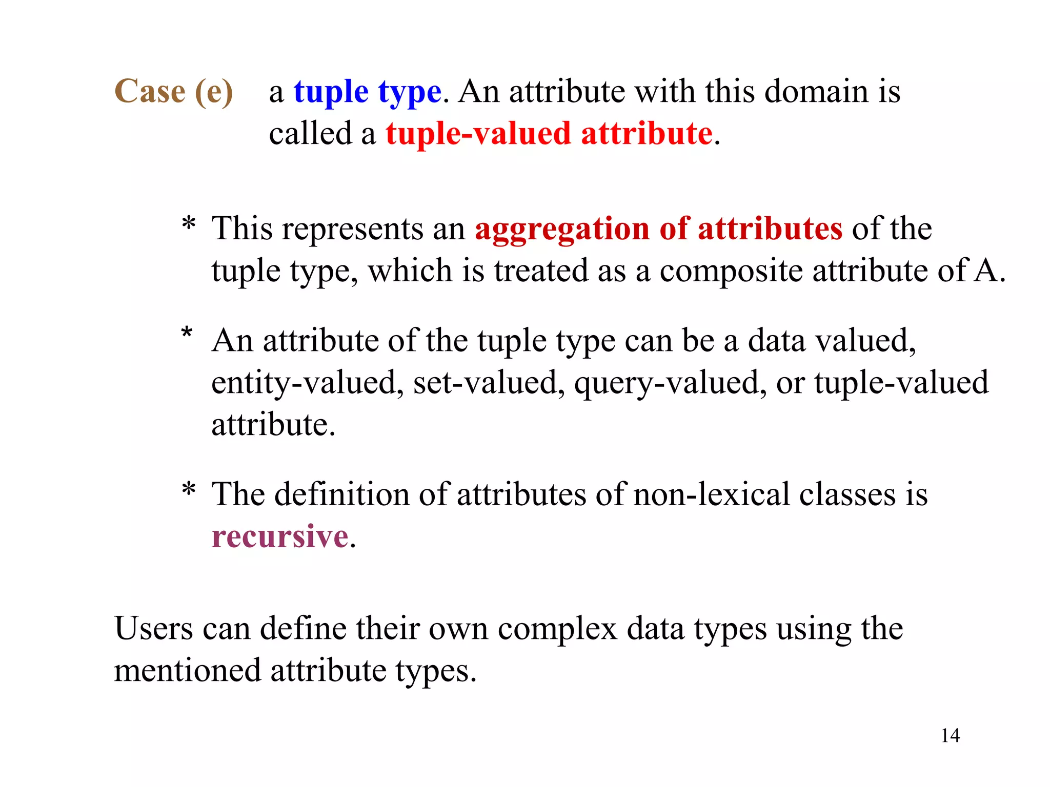 14
Case (e) a tuple type. An attribute with this domain is
called a tuple-valued attribute.
* This represents an aggregation of attributes of the
tuple type, which is treated as a composite attribute of A.
* An attribute of the tuple type can be a data valued,
entity-valued, set-valued, query-valued, or tuple-valued
attribute.
* The definition of attributes of non-lexical classes is
recursive.
Users can define their own complex data types using the
mentioned attribute types.
 