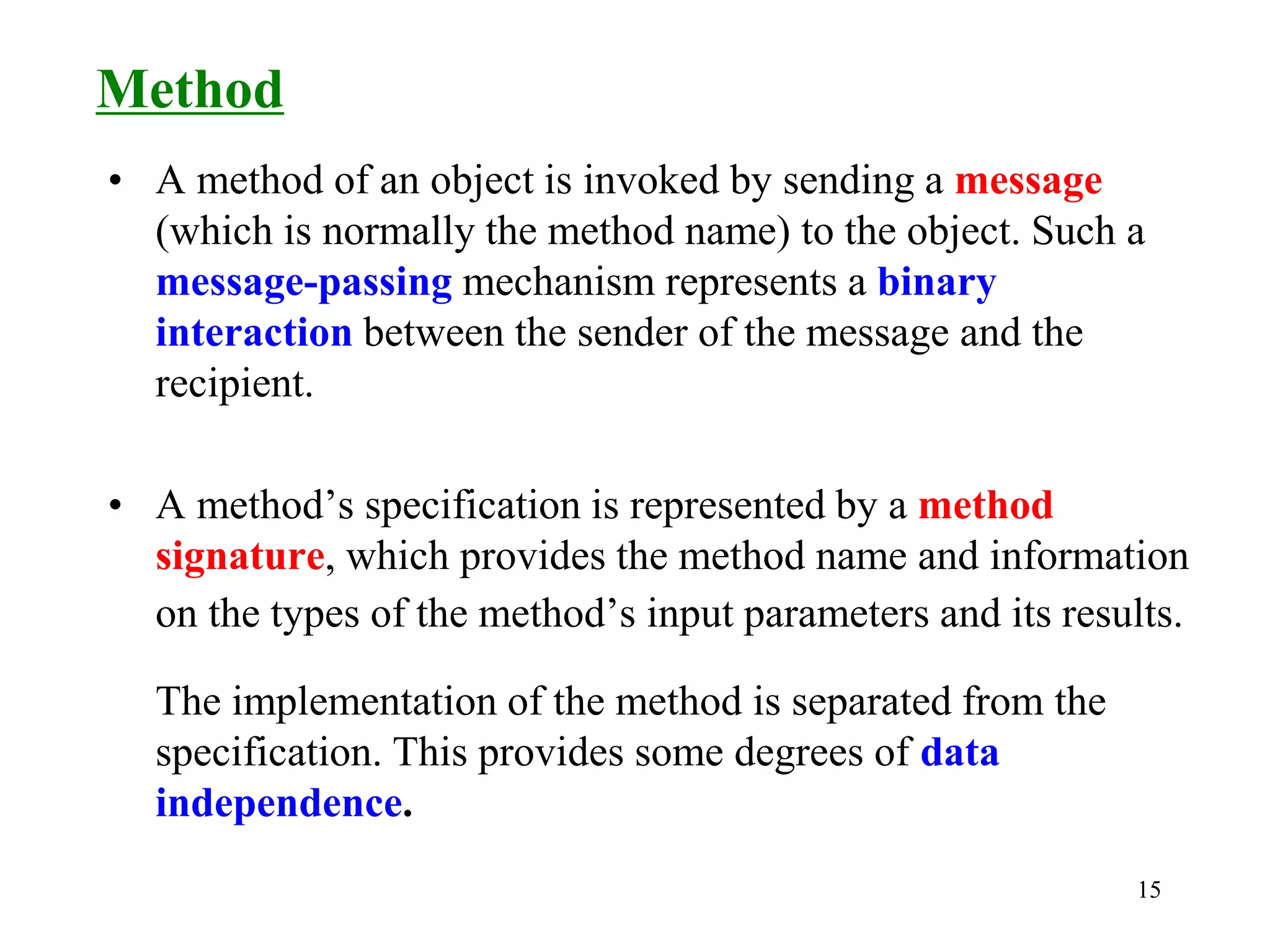 15
• A method of an object is invoked by sending a message
(which is normally the method name) to the object. Such a
message-passing mechanism represents a binary
interaction between the sender of the message and the
recipient.
• A method’s specification is represented by a method
signature, which provides the method name and information
on the types of the method’s input parameters and its results.
The implementation of the method is separated from the
specification. This provides some degrees of data
independence.
Method
 