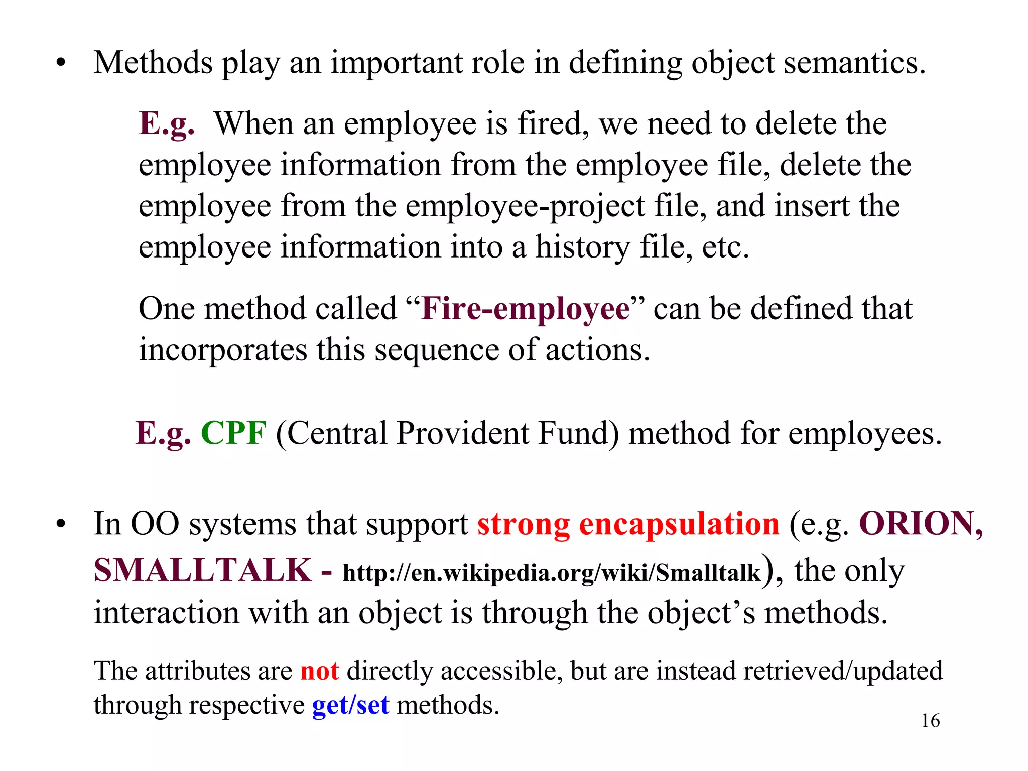 16
• Methods play an important role in defining object semantics.
E.g. When an employee is fired, we need to delete the
employee information from the employee file, delete the
employee from the employee-project file, and insert the
employee information into a history file, etc.
One method called “Fire-employee” can be defined that
incorporates this sequence of actions.
E.g. CPF (Central Provident Fund) method for employees.
• In OO systems that support strong encapsulation (e.g. ORION,
SMALLTALK - http://en.wikipedia.org/wiki/Smalltalk), the only
interaction with an object is through the object’s methods.
The attributes are not directly accessible, but are instead retrieved/updated
through respective get/set methods.
 