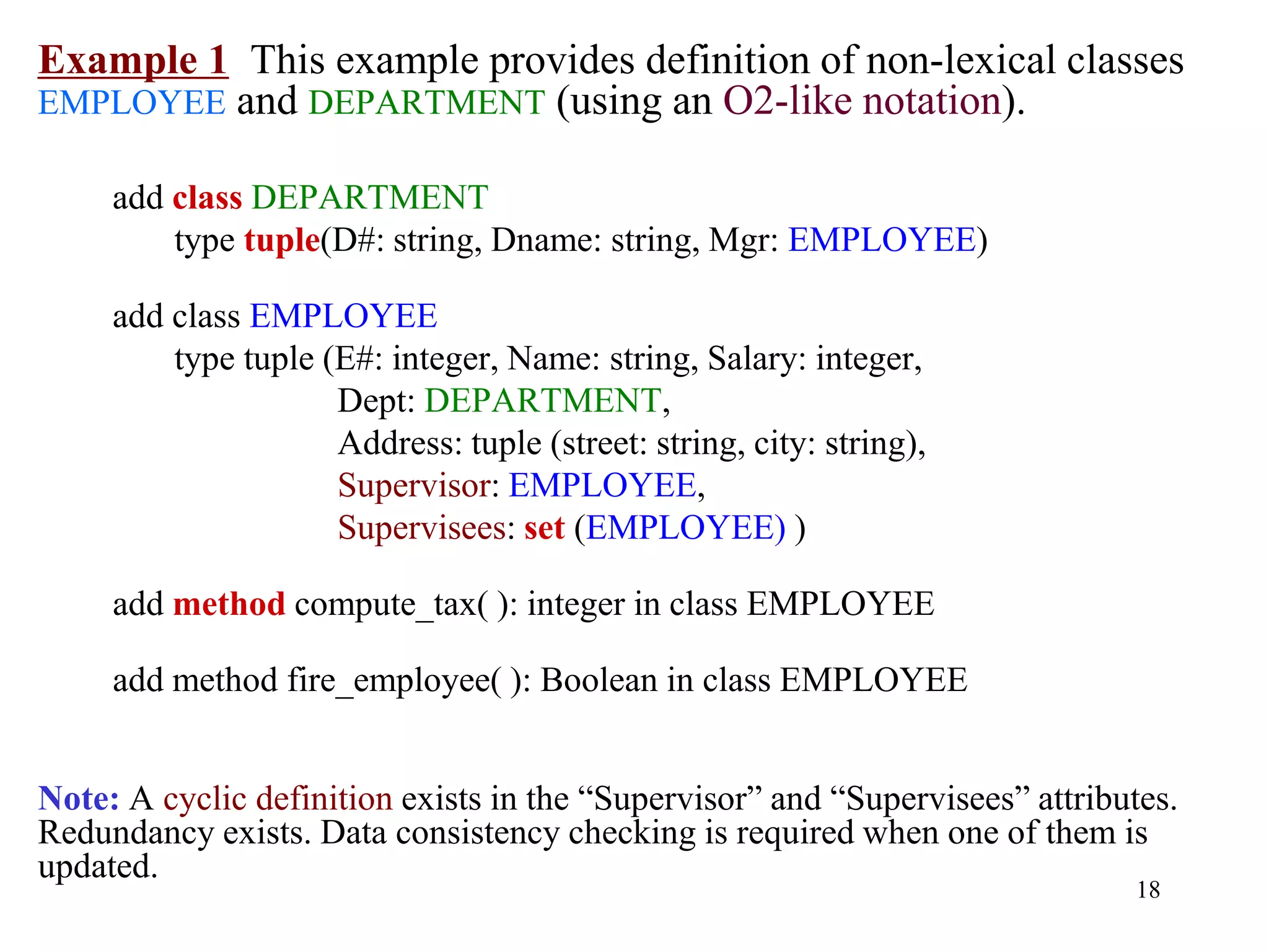 18
Example 1 This example provides definition of non-lexical classes
EMPLOYEE and DEPARTMENT (using an O2-like notation).
add class DEPARTMENT
type tuple(D#: string, Dname: string, Mgr: EMPLOYEE)
add class EMPLOYEE
type tuple (E#: integer, Name: string, Salary: integer,
Dept: DEPARTMENT,
Address: tuple (street: string, city: string),
Supervisor: EMPLOYEE,
Supervisees: set (EMPLOYEE) )
add method compute_tax( ): integer in class EMPLOYEE
add method fire_employee( ): Boolean in class EMPLOYEE
Note: A cyclic definition exists in the “Supervisor” and “Supervisees” attributes.
Redundancy exists. Data consistency checking is required when one of them is
updated.
 