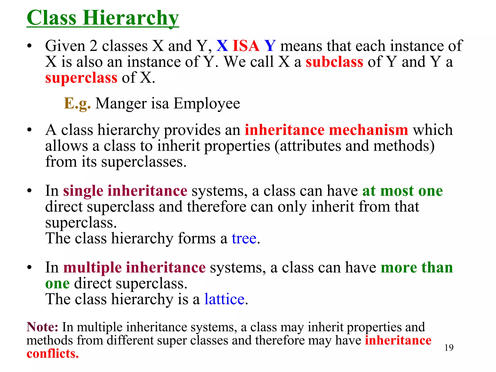 19
Class Hierarchy
• Given 2 classes X and Y, X ISA Y means that each instance of
X is also an instance of Y. We call X a subclass of Y and Y a
superclass of X.
E.g. Manger isa Employee
• A class hierarchy provides an inheritance mechanism which
allows a class to inherit properties (attributes and methods)
from its superclasses.
• In single inheritance systems, a class can have at most one
direct superclass and therefore can only inherit from that
superclass.
The class hierarchy forms a tree.
• In multiple inheritance systems, a class can have more than
one direct superclass.
The class hierarchy is a lattice.
Note: In multiple inheritance systems, a class may inherit properties and
methods from different super classes and therefore may have inheritance
conflicts.
 