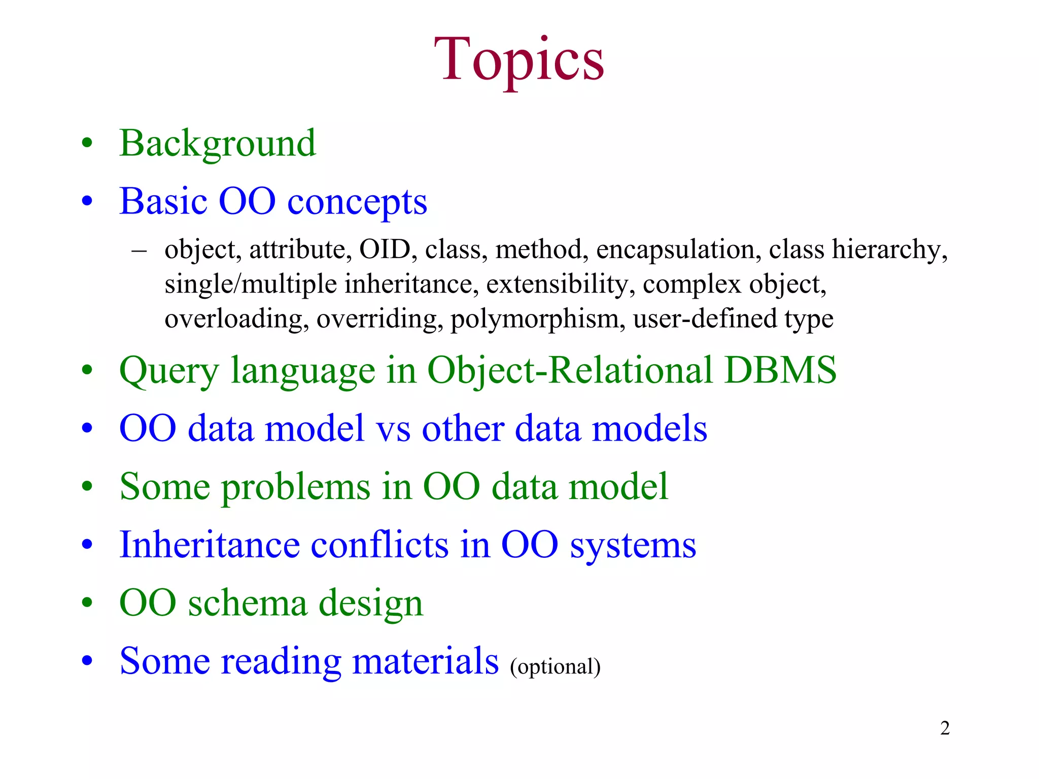 2
• Background
• Basic OO concepts
– object, attribute, OID, class, method, encapsulation, class hierarchy,
single/multiple inheritance, extensibility, complex object,
overloading, overriding, polymorphism, user-defined type
• Query language in Object-Relational DBMS
• OO data model vs other data models
• Some problems in OO data model
• Inheritance conflicts in OO systems
• OO schema design
• Some reading materials (optional)
Topics
 