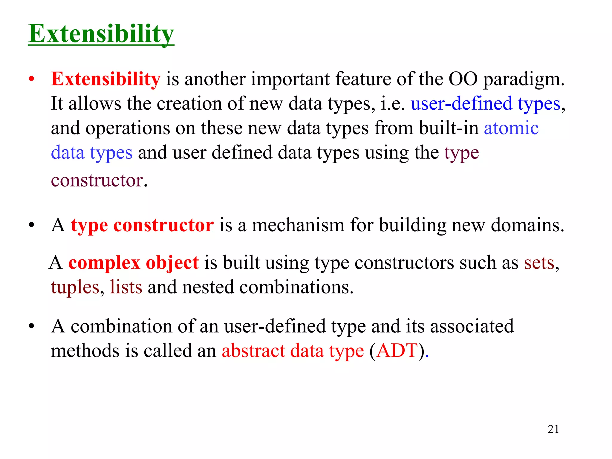 21
Extensibility
• Extensibility is another important feature of the OO paradigm.
It allows the creation of new data types, i.e. user-defined types,
and operations on these new data types from built-in atomic
data types and user defined data types using the type
constructor.
• A type constructor is a mechanism for building new domains.
A complex object is built using type constructors such as sets,
tuples, lists and nested combinations.
• A combination of an user-defined type and its associated
methods is called an abstract data type (ADT).
 