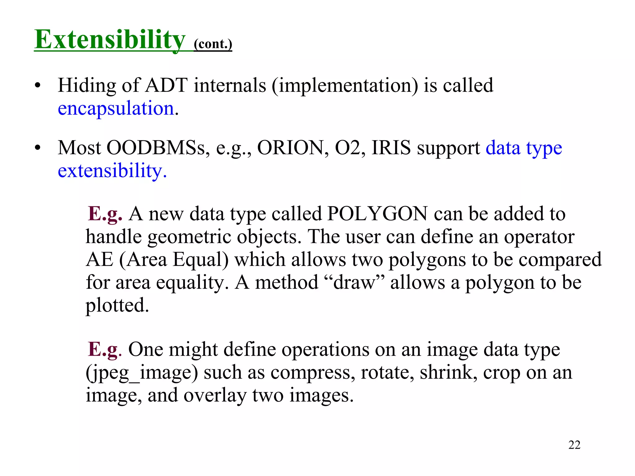 22
Extensibility (cont.)
• Hiding of ADT internals (implementation) is called
encapsulation.
• Most OODBMSs, e.g., ORION, O2, IRIS support data type
extensibility.
E.g. A new data type called POLYGON can be added to
handle geometric objects. The user can define an operator
AE (Area Equal) which allows two polygons to be compared
for area equality. A method “draw” allows a polygon to be
plotted.
E.g. One might define operations on an image data type
(jpeg_image) such as compress, rotate, shrink, crop on an
image, and overlay two images.
 