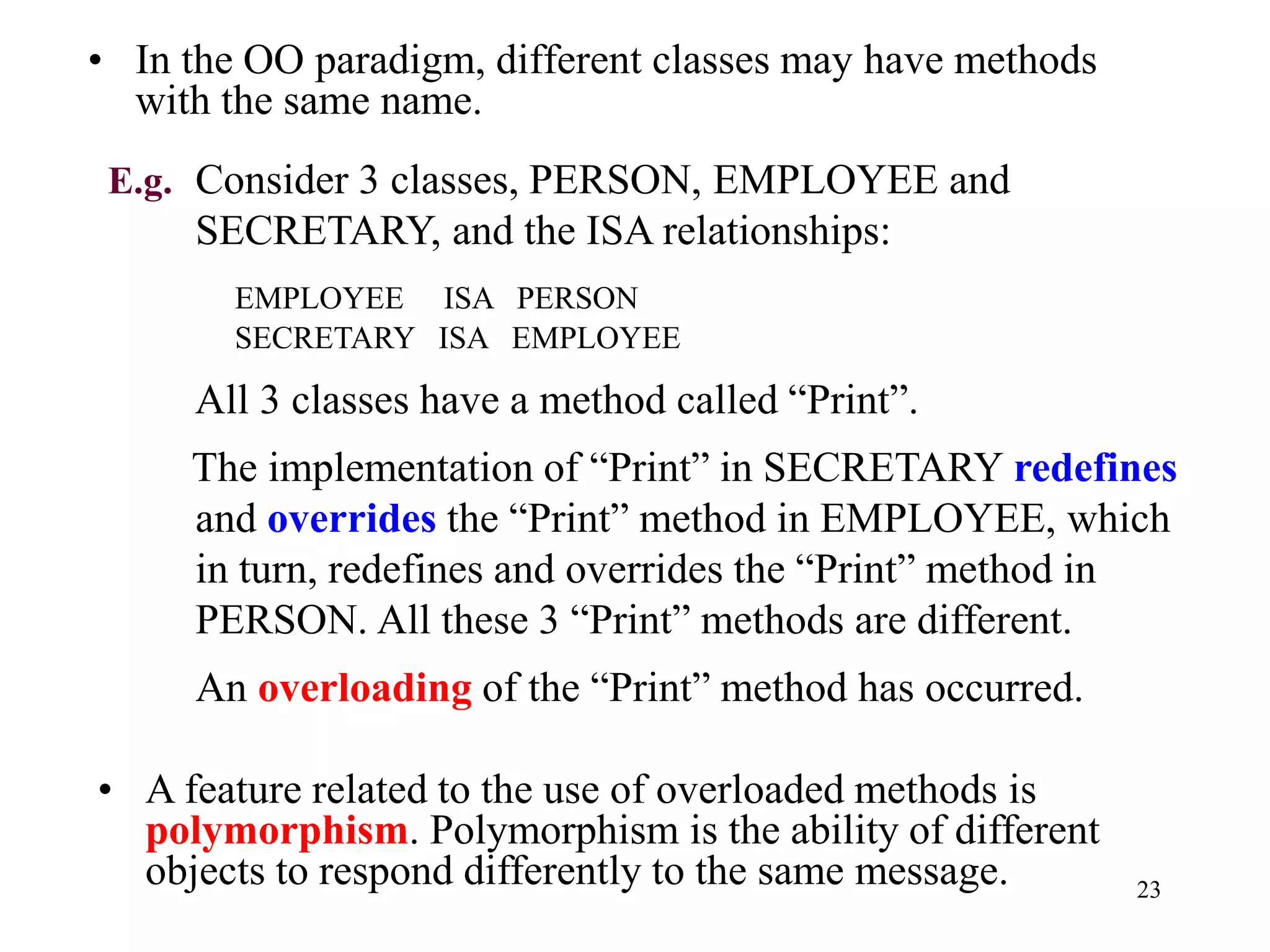 23
• In the OO paradigm, different classes may have methods
with the same name.
E.g. Consider 3 classes, PERSON, EMPLOYEE and
SECRETARY, and the ISA relationships:
EMPLOYEE ISA PERSON
SECRETARY ISA EMPLOYEE
All 3 classes have a method called “Print”.
The implementation of “Print” in SECRETARY redefines
and overrides the “Print” method in EMPLOYEE, which
in turn, redefines and overrides the “Print” method in
PERSON. All these 3 “Print” methods are different.
An overloading of the “Print” method has occurred.
• A feature related to the use of overloaded methods is
polymorphism. Polymorphism is the ability of different
objects to respond differently to the same message.
 