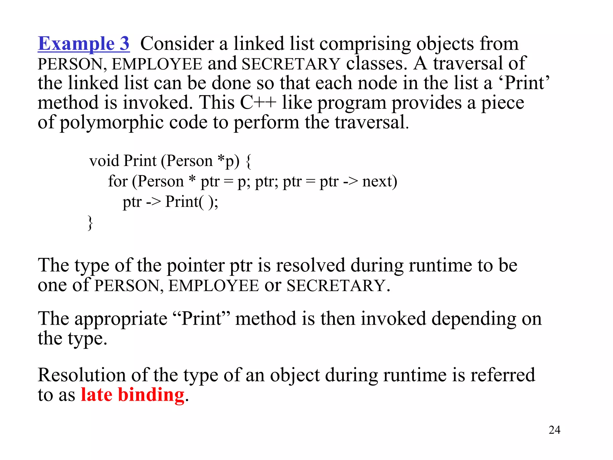 24
Example 3 Consider a linked list comprising objects from
PERSON, EMPLOYEE and SECRETARY classes. A traversal of
the linked list can be done so that each node in the list a ‘Print’
method is invoked. This C++ like program provides a piece
of polymorphic code to perform the traversal.
void Print (Person *p) {
for (Person * ptr = p; ptr; ptr = ptr -> next)
ptr -> Print( );
}
The type of the pointer ptr is resolved during runtime to be
one of PERSON, EMPLOYEE or SECRETARY.
The appropriate “Print” method is then invoked depending on
the type.
Resolution of the type of an object during runtime is referred
to as late binding.
 