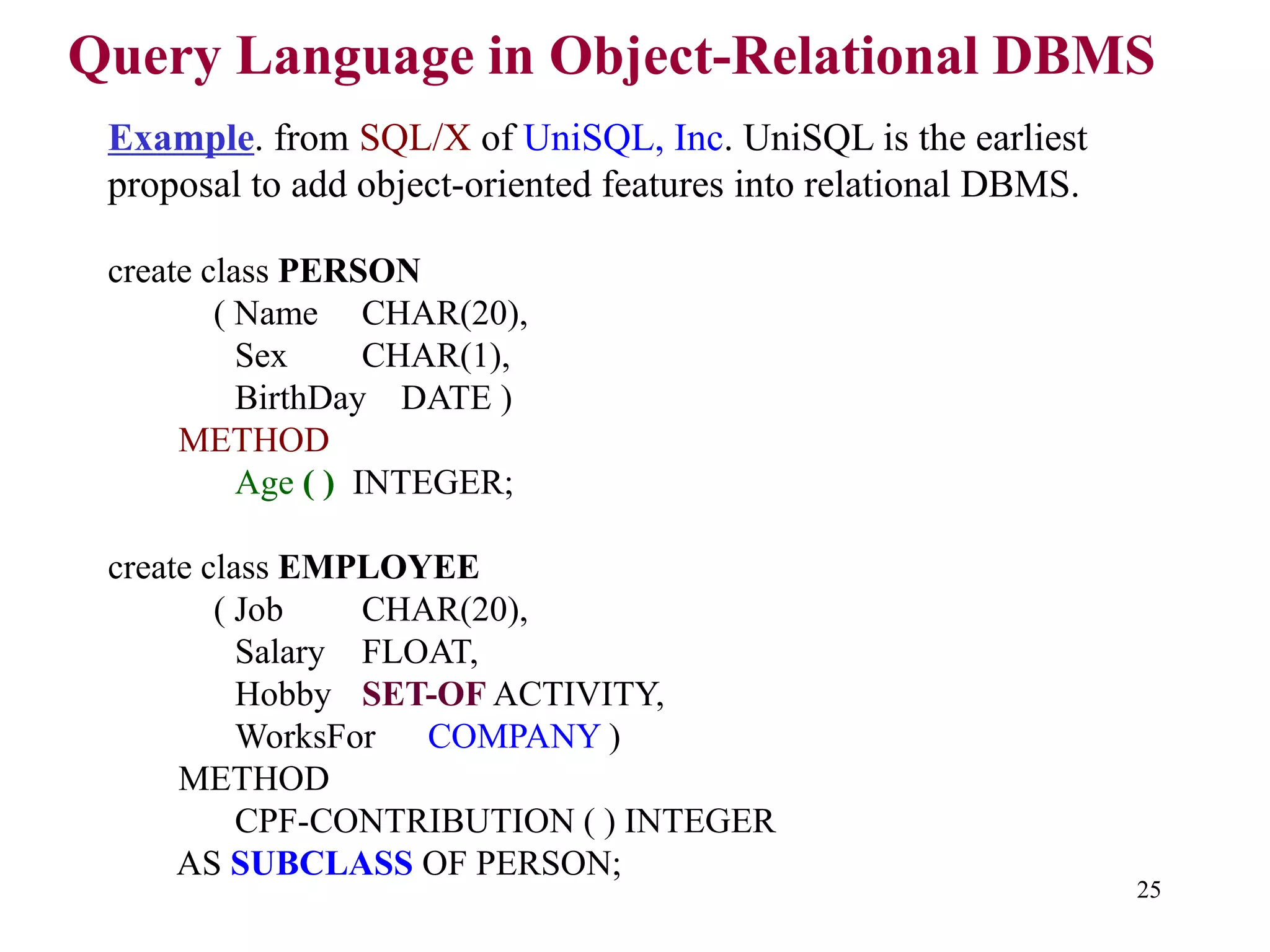 25
Query Language in Object-Relational DBMS
Example. from SQL/X of UniSQL, Inc. UniSQL is the earliest
proposal to add object-oriented features into relational DBMS.
create class PERSON
( Name CHAR(20),
Sex CHAR(1),
BirthDay DATE )
METHOD
Age ( ) INTEGER;
create class EMPLOYEE
( Job CHAR(20),
Salary FLOAT,
Hobby SET-OF ACTIVITY,
WorksFor COMPANY )
METHOD
CPF-CONTRIBUTION ( ) INTEGER
AS SUBCLASS OF PERSON;
 