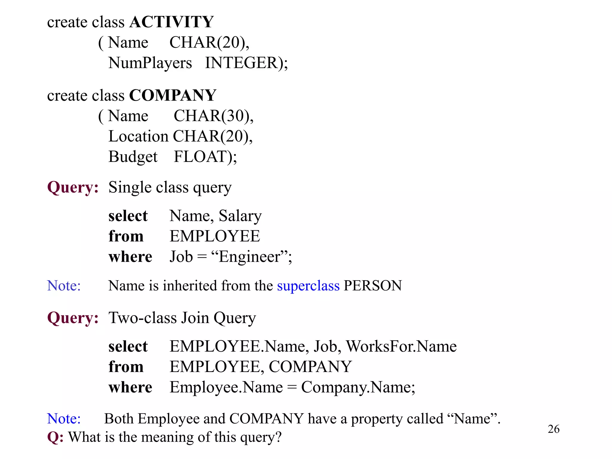 26
create class ACTIVITY
( Name CHAR(20),
NumPlayers INTEGER);
create class COMPANY
( Name CHAR(30),
Location CHAR(20),
Budget FLOAT);
Query: Single class query
select Name, Salary
from EMPLOYEE
where Job = “Engineer”;
Note: Name is inherited from the superclass PERSON
Query: Two-class Join Query
select EMPLOYEE.Name, Job, WorksFor.Name
from EMPLOYEE, COMPANY
where Employee.Name = Company.Name;
Note: Both Employee and COMPANY have a property called “Name”.
Q: What is the meaning of this query?
 