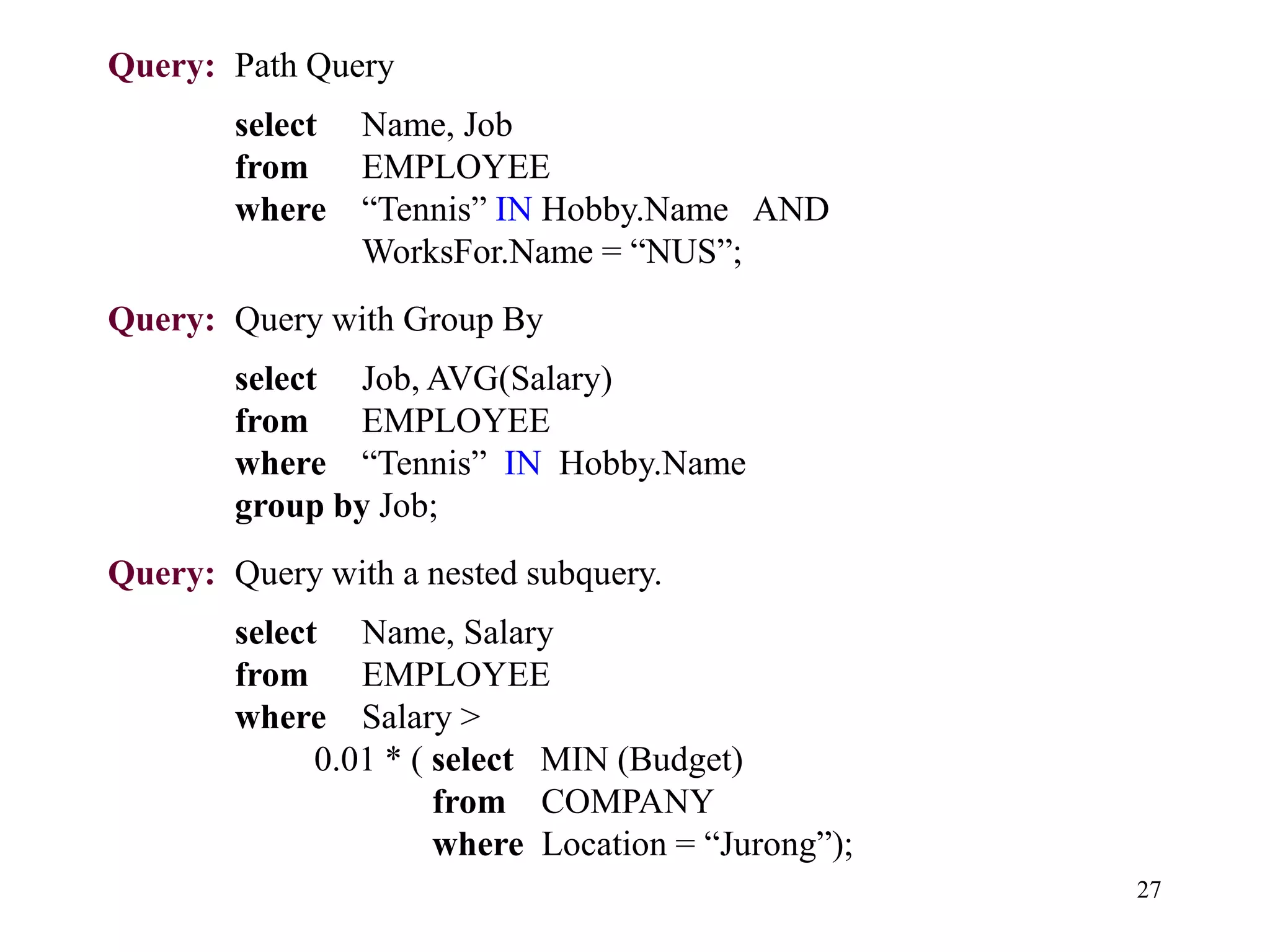 27
Query: Path Query
select Name, Job
from EMPLOYEE
where “Tennis” IN Hobby.Name AND
WorksFor.Name = “NUS”;
Query: Query with Group By
select Job, AVG(Salary)
from EMPLOYEE
where “Tennis” IN Hobby.Name
group by Job;
Query: Query with a nested subquery.
select Name, Salary
from EMPLOYEE
where Salary >
0.01 * ( select MIN (Budget)
from COMPANY
where Location = “Jurong”);
 