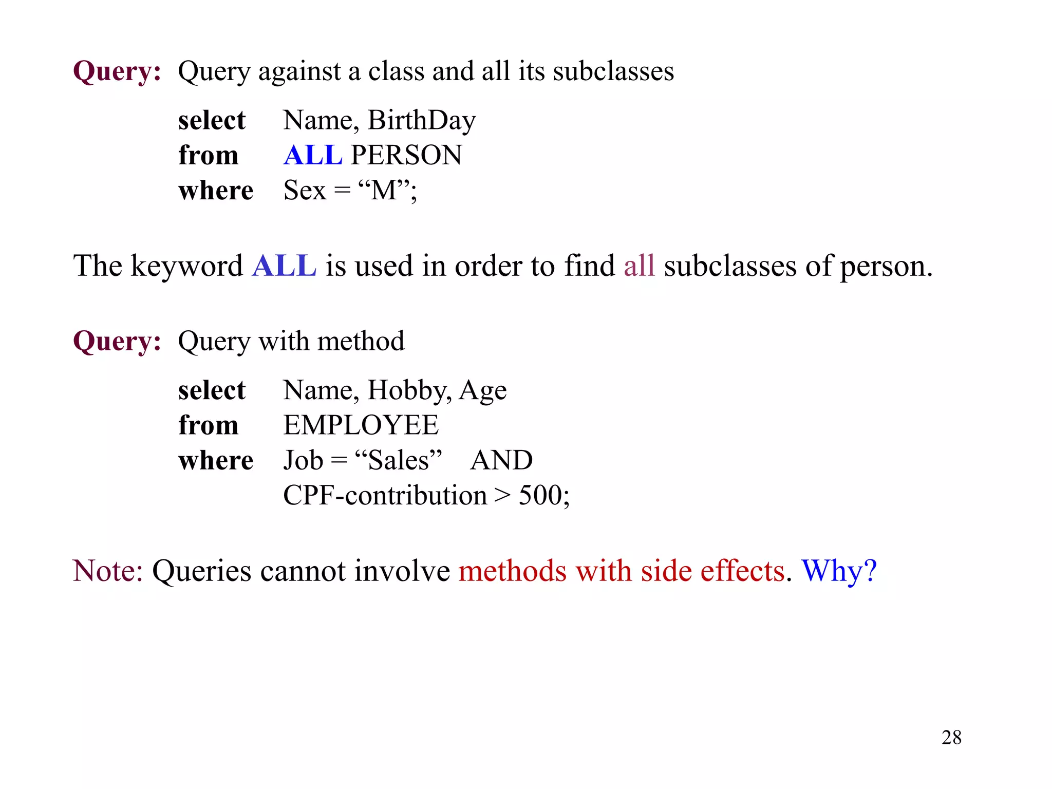 28
Query: Query against a class and all its subclasses
select Name, BirthDay
from ALL PERSON
where Sex = “M”;
The keyword ALL is used in order to find all subclasses of person.
Query: Query with method
select Name, Hobby, Age
from EMPLOYEE
where Job = “Sales” AND
CPF-contribution > 500;
Note: Queries cannot involve methods with side effects. Why?
 