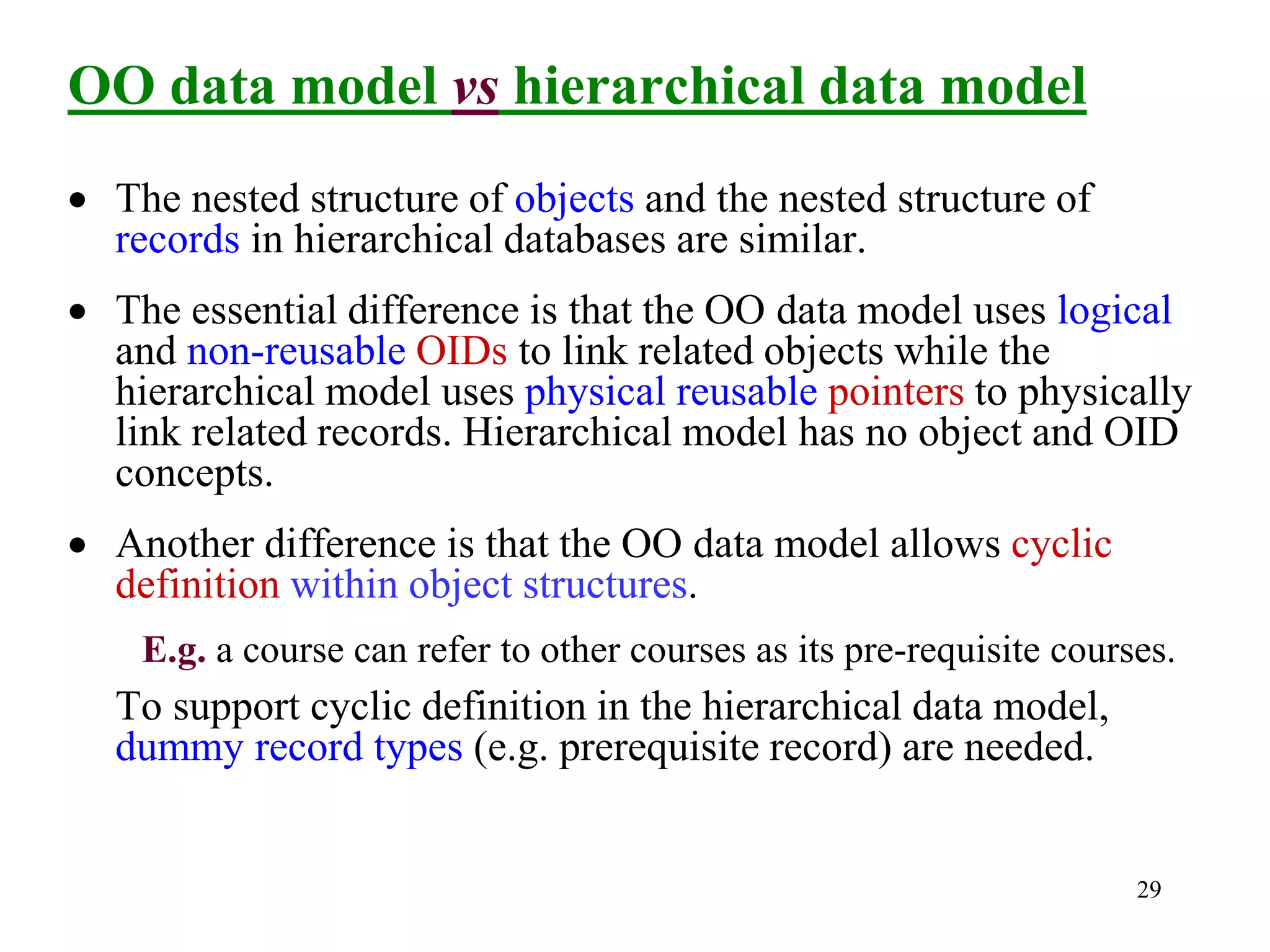 29
OO data model vs hierarchical data model
• The nested structure of objects and the nested structure of
records in hierarchical databases are similar.
• The essential difference is that the OO data model uses logical
and non-reusable OIDs to link related objects while the
hierarchical model uses physical reusable pointers to physically
link related records. Hierarchical model has no object and OID
concepts.
• Another difference is that the OO data model allows cyclic
definition within object structures.
E.g. a course can refer to other courses as its pre-requisite courses.
To support cyclic definition in the hierarchical data model,
dummy record types (e.g. prerequisite record) are needed.
 