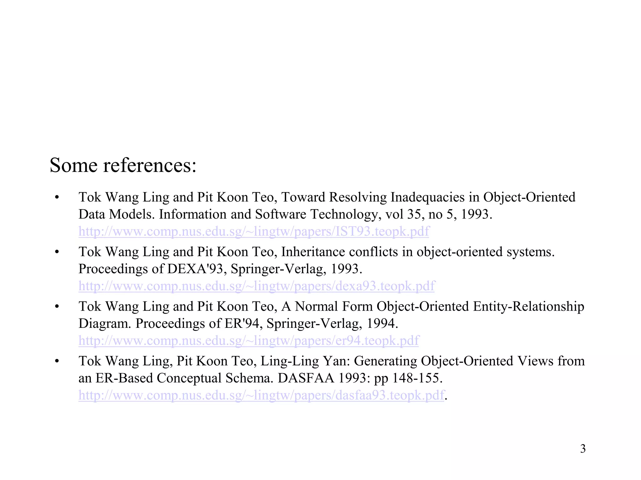 Some references:
• Tok Wang Ling and Pit Koon Teo, Toward Resolving Inadequacies in Object-Oriented
Data Models. Information and Software Technology, vol 35, no 5, 1993.
http://www.comp.nus.edu.sg/~lingtw/papers/IST93.teopk.pdf
• Tok Wang Ling and Pit Koon Teo, Inheritance conflicts in object-oriented systems.
Proceedings of DEXA'93, Springer-Verlag, 1993.
http://www.comp.nus.edu.sg/~lingtw/papers/dexa93.teopk.pdf
• Tok Wang Ling and Pit Koon Teo, A Normal Form Object-Oriented Entity-Relationship
Diagram. Proceedings of ER'94, Springer-Verlag, 1994.
http://www.comp.nus.edu.sg/~lingtw/papers/er94.teopk.pdf
• Tok Wang Ling, Pit Koon Teo, Ling-Ling Yan: Generating Object-Oriented Views from
an ER-Based Conceptual Schema. DASFAA 1993: pp 148-155.
http://www.comp.nus.edu.sg/~lingtw/papers/dasfaa93.teopk.pdf.
3
 