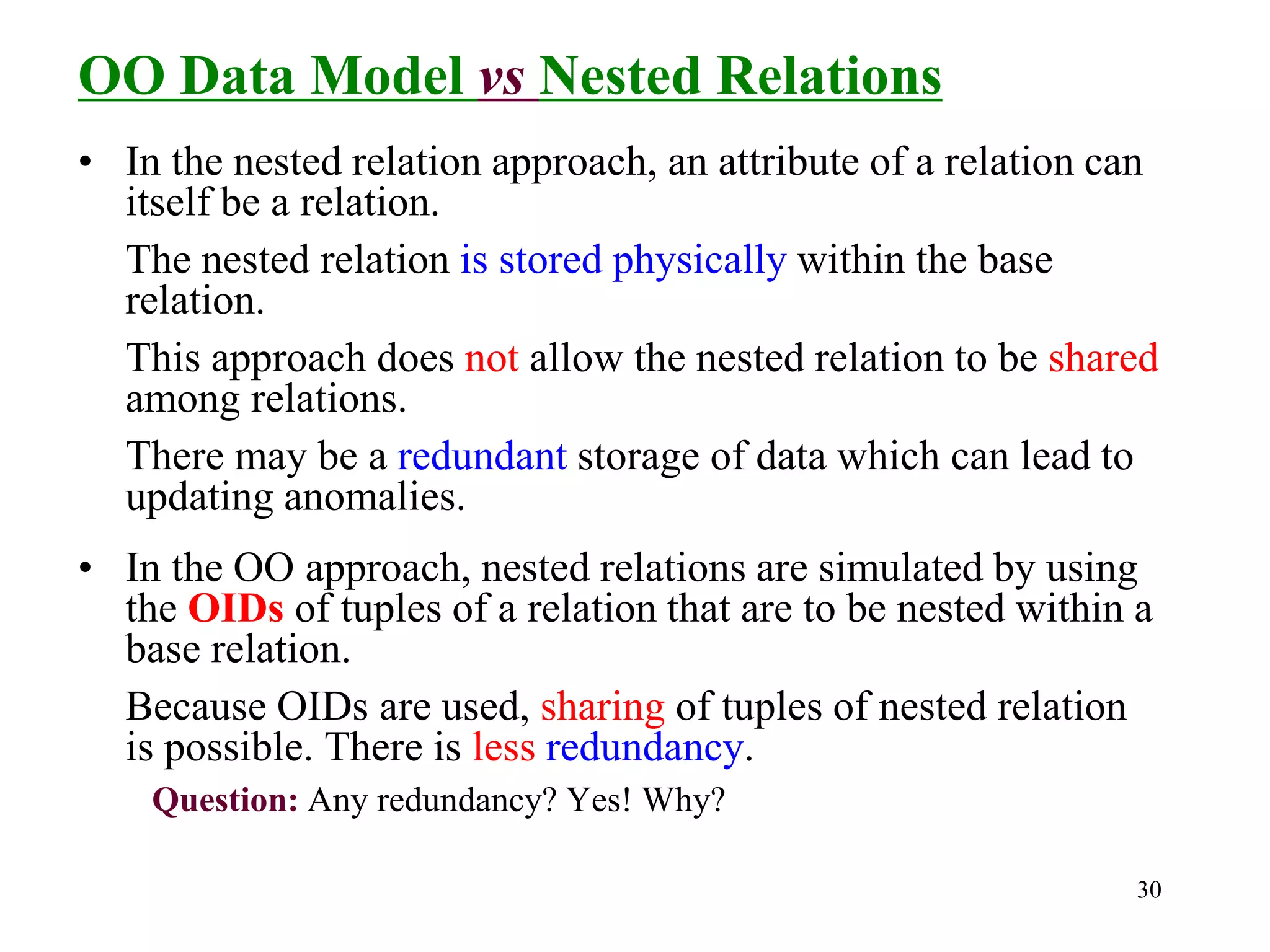 30
OO Data Model vs Nested Relations
• In the nested relation approach, an attribute of a relation can
itself be a relation.
The nested relation is stored physically within the base
relation.
This approach does not allow the nested relation to be shared
among relations.
There may be a redundant storage of data which can lead to
updating anomalies.
• In the OO approach, nested relations are simulated by using
the OIDs of tuples of a relation that are to be nested within a
base relation.
Because OIDs are used, sharing of tuples of nested relation
is possible. There is less redundancy.
Question: Any redundancy? Yes! Why?
 