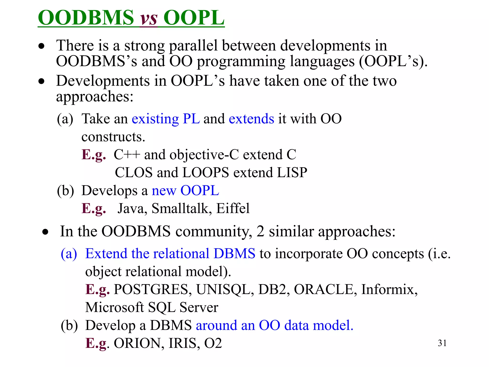 31
OODBMS vs OOPL
• There is a strong parallel between developments in
OODBMS’s and OO programming languages (OOPL’s).
• Developments in OOPL’s have taken one of the two
approaches:
(a) Take an existing PL and extends it with OO
constructs.
E.g. C++ and objective-C extend C
CLOS and LOOPS extend LISP
(b) Develops a new OOPL
E.g. Java, Smalltalk, Eiffel
• In the OODBMS community, 2 similar approaches:
(a) Extend the relational DBMS to incorporate OO concepts (i.e.
object relational model).
E.g. POSTGRES, UNISQL, DB2, ORACLE, Informix,
Microsoft SQL Server
(b) Develop a DBMS around an OO data model.
E.g. ORION, IRIS, O2
 