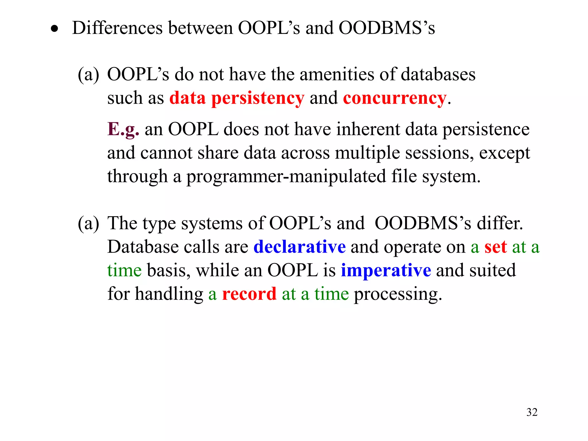 32
• Differences between OOPL’s and OODBMS’s
(a) OOPL’s do not have the amenities of databases
such as data persistency and concurrency.
E.g. an OOPL does not have inherent data persistence
and cannot share data across multiple sessions, except
through a programmer-manipulated file system.
(a) The type systems of OOPL’s and OODBMS’s differ.
Database calls are declarative and operate on a set at a
time basis, while an OOPL is imperative and suited
for handling a record at a time processing.
 