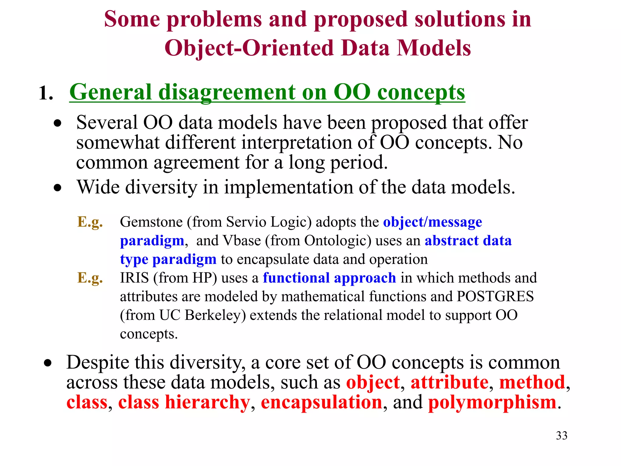 33
Some problems and proposed solutions in
Object-Oriented Data Models
1. General disagreement on OO concepts
• Several OO data models have been proposed that offer
somewhat different interpretation of OO concepts. No
common agreement for a long period.
• Wide diversity in implementation of the data models.
E.g. Gemstone (from Servio Logic) adopts the object/message
paradigm, and Vbase (from Ontologic) uses an abstract data
type paradigm to encapsulate data and operation
E.g. IRIS (from HP) uses a functional approach in which methods and
attributes are modeled by mathematical functions and POSTGRES
(from UC Berkeley) extends the relational model to support OO
concepts.
• Despite this diversity, a core set of OO concepts is common
across these data models, such as object, attribute, method,
class, class hierarchy, encapsulation, and polymorphism.
 