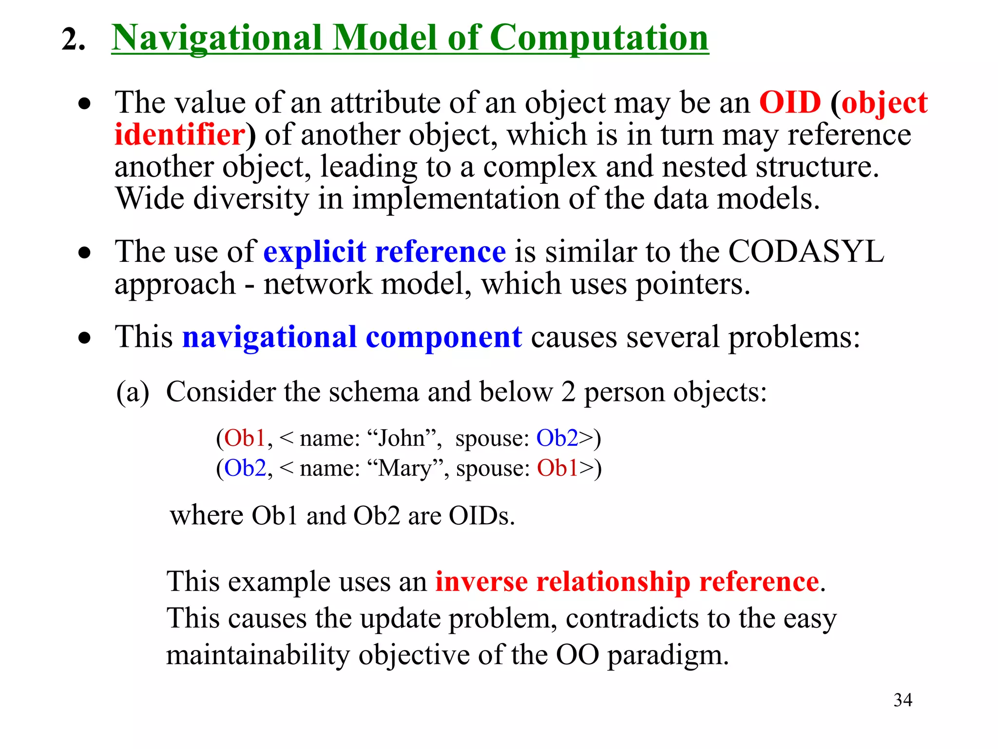 34
2. Navigational Model of Computation
• The value of an attribute of an object may be an OID (object
identifier) of another object, which is in turn may reference
another object, leading to a complex and nested structure.
Wide diversity in implementation of the data models.
• The use of explicit reference is similar to the CODASYL
approach - network model, which uses pointers.
• This navigational component causes several problems:
(a) Consider the schema and below 2 person objects:
(Ob1, < name: “John”, spouse: Ob2>)
(Ob2, < name: “Mary”, spouse: Ob1>)
where Ob1 and Ob2 are OIDs.
This example uses an inverse relationship reference.
This causes the update problem, contradicts to the easy
maintainability objective of the OO paradigm.
 