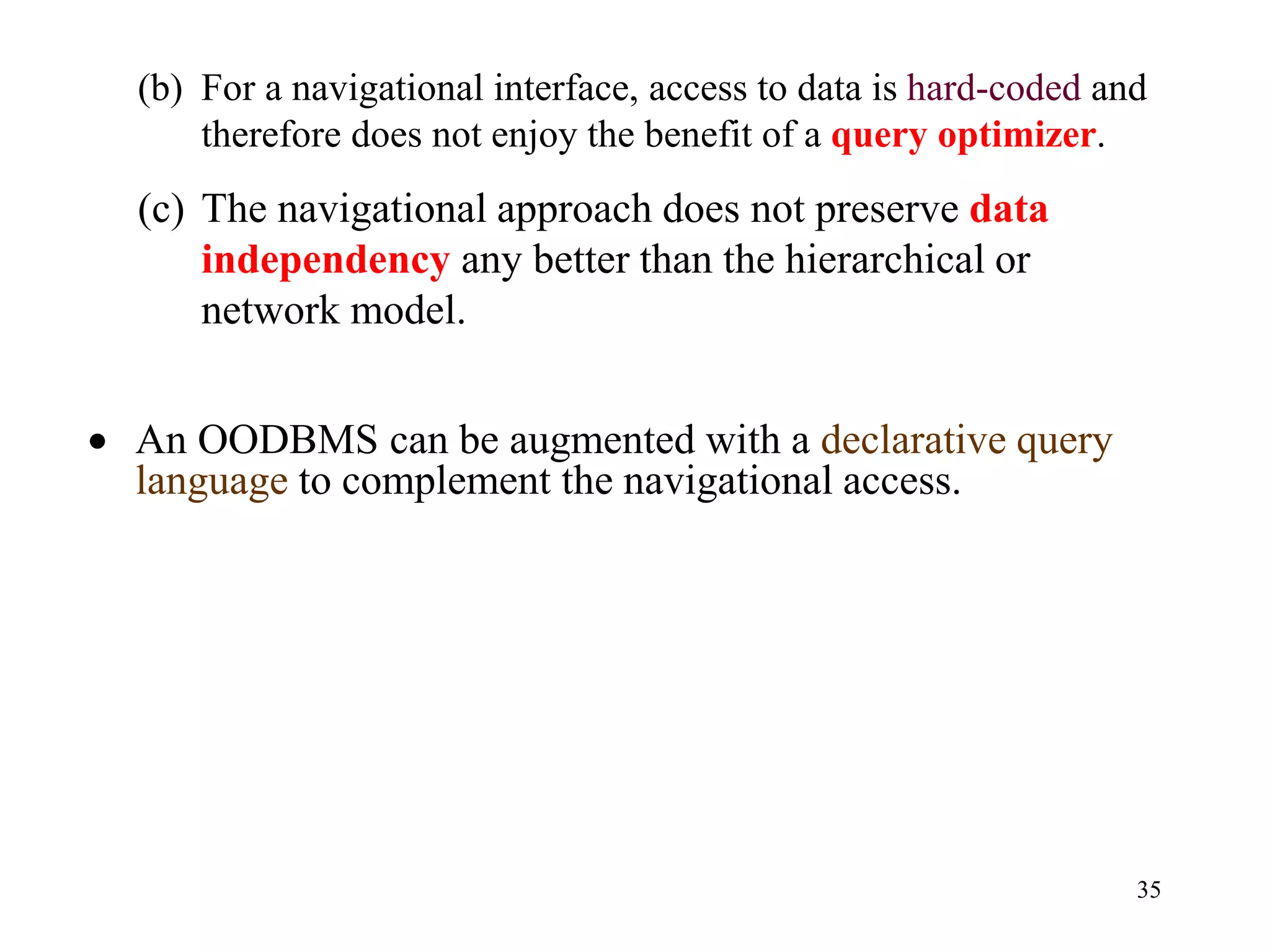 35
(b) For a navigational interface, access to data is hard-coded and
therefore does not enjoy the benefit of a query optimizer.
(c) The navigational approach does not preserve data
independency any better than the hierarchical or
network model.
• An OODBMS can be augmented with a declarative query
language to complement the navigational access.
 