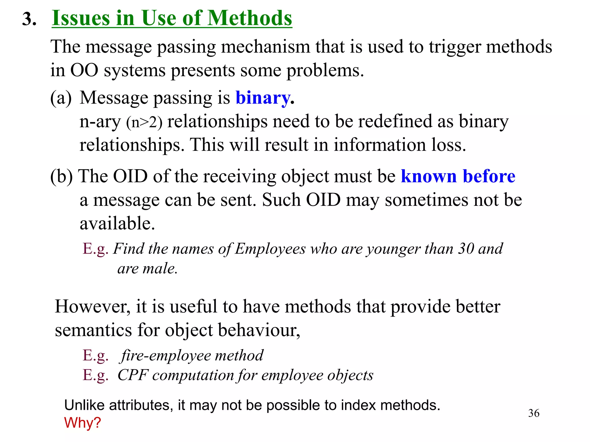 36
3. Issues in Use of Methods
The message passing mechanism that is used to trigger methods
in OO systems presents some problems.
(a) Message passing is binary.
n-ary (n>2) relationships need to be redefined as binary
relationships. This will result in information loss.
(b) The OID of the receiving object must be known before
a message can be sent. Such OID may sometimes not be
available.
E.g. Find the names of Employees who are younger than 30 and
are male.
However, it is useful to have methods that provide better
semantics for object behaviour,
E.g. fire-employee method
E.g. CPF computation for employee objects
Unlike attributes, it may not be possible to index methods.
Why?
 