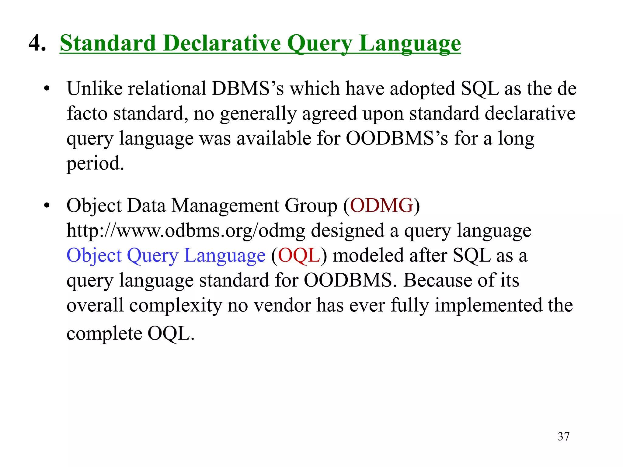 37
4. Standard Declarative Query Language
• Unlike relational DBMS’s which have adopted SQL as the de
facto standard, no generally agreed upon standard declarative
query language was available for OODBMS’s for a long
period.
• Object Data Management Group (ODMG)
http://www.odbms.org/odmg designed a query language
Object Query Language (OQL) modeled after SQL as a
query language standard for OODBMS. Because of its
overall complexity no vendor has ever fully implemented the
complete OQL.
 