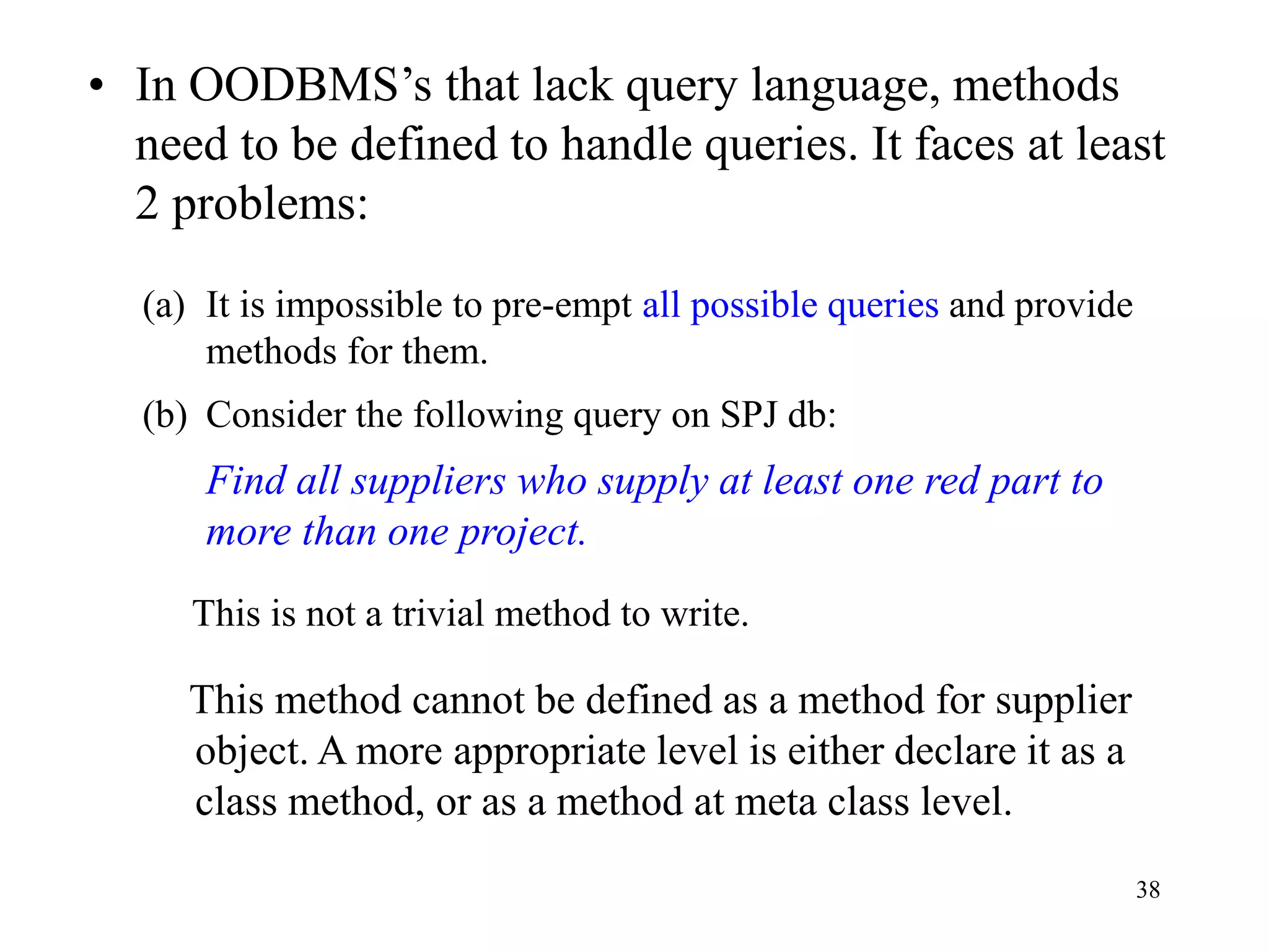38
• In OODBMS’s that lack query language, methods
need to be defined to handle queries. It faces at least
2 problems:
(a) It is impossible to pre-empt all possible queries and provide
methods for them.
(b) Consider the following query on SPJ db:
Find all suppliers who supply at least one red part to
more than one project.
This is not a trivial method to write.
This method cannot be defined as a method for supplier
object. A more appropriate level is either declare it as a
class method, or as a method at meta class level.
 
