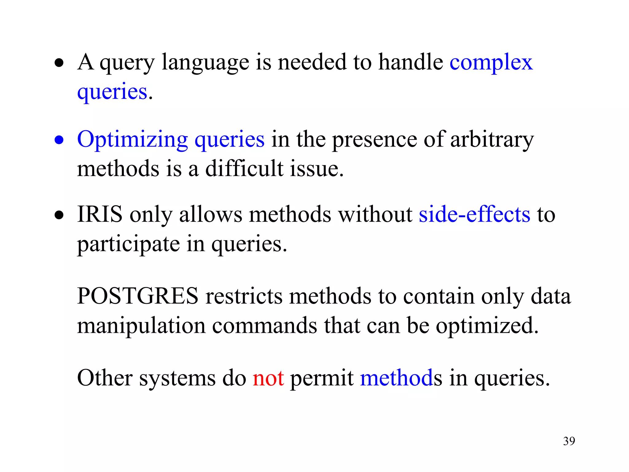 39
• A query language is needed to handle complex
queries.
• Optimizing queries in the presence of arbitrary
methods is a difficult issue.
• IRIS only allows methods without side-effects to
participate in queries.
POSTGRES restricts methods to contain only data
manipulation commands that can be optimized.
Other systems do not permit methods in queries.
 