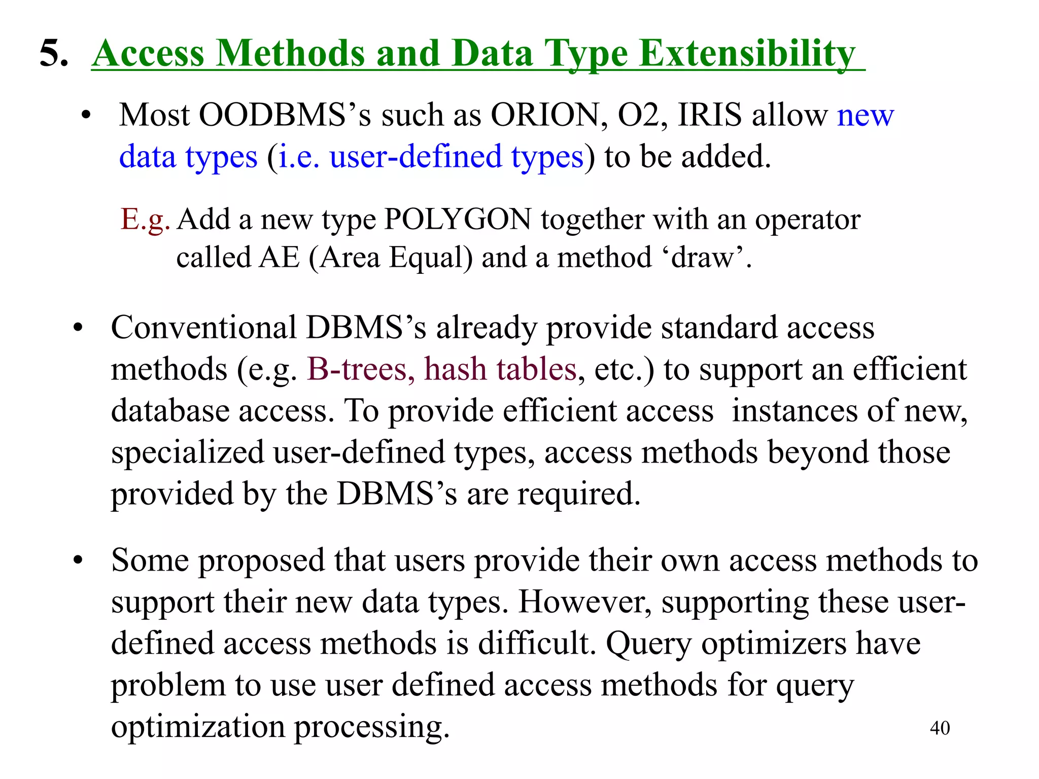 40
5. Access Methods and Data Type Extensibility
• Most OODBMS’s such as ORION, O2, IRIS allow new
data types (i.e. user-defined types) to be added.
E.g.Add a new type POLYGON together with an operator
called AE (Area Equal) and a method ‘draw’.
• Conventional DBMS’s already provide standard access
methods (e.g. B-trees, hash tables, etc.) to support an efficient
database access. To provide efficient access instances of new,
specialized user-defined types, access methods beyond those
provided by the DBMS’s are required.
• Some proposed that users provide their own access methods to
support their new data types. However, supporting these user-
defined access methods is difficult. Query optimizers have
problem to use user defined access methods for query
optimization processing.
 