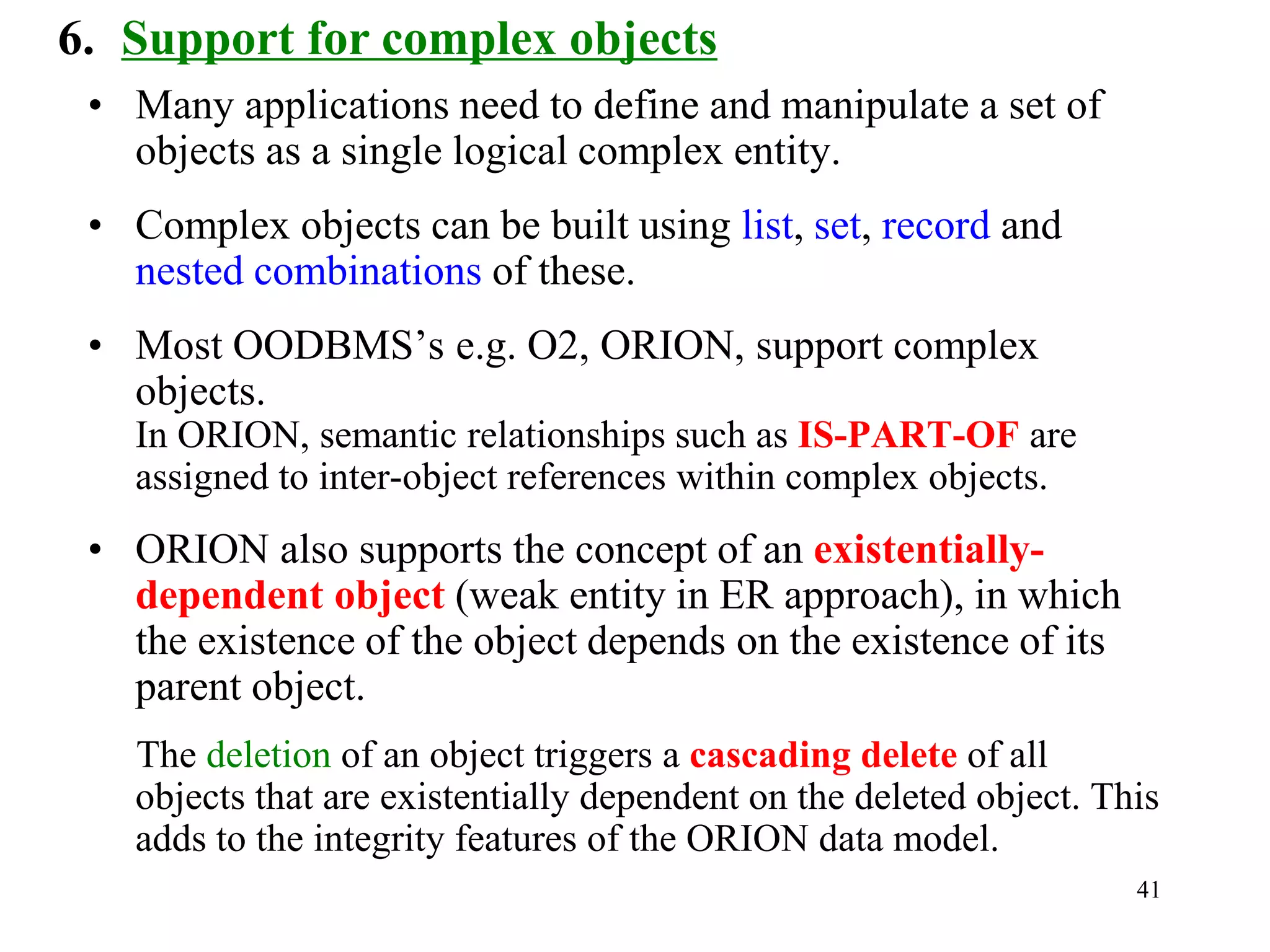 41
6. Support for complex objects
• Many applications need to define and manipulate a set of
objects as a single logical complex entity.
• Complex objects can be built using list, set, record and
nested combinations of these.
• Most OODBMS’s e.g. O2, ORION, support complex
objects.
In ORION, semantic relationships such as IS-PART-OF are
assigned to inter-object references within complex objects.
• ORION also supports the concept of an existentially-
dependent object (weak entity in ER approach), in which
the existence of the object depends on the existence of its
parent object.
The deletion of an object triggers a cascading delete of all
objects that are existentially dependent on the deleted object. This
adds to the integrity features of the ORION data model.
 