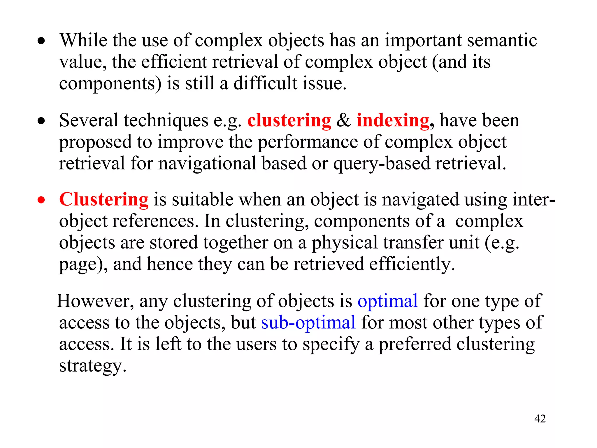 42
• While the use of complex objects has an important semantic
value, the efficient retrieval of complex object (and its
components) is still a difficult issue.
• Several techniques e.g. clustering & indexing, have been
proposed to improve the performance of complex object
retrieval for navigational based or query-based retrieval.
• Clustering is suitable when an object is navigated using inter-
object references. In clustering, components of a complex
objects are stored together on a physical transfer unit (e.g.
page), and hence they can be retrieved efficiently.
However, any clustering of objects is optimal for one type of
access to the objects, but sub-optimal for most other types of
access. It is left to the users to specify a preferred clustering
strategy.
 