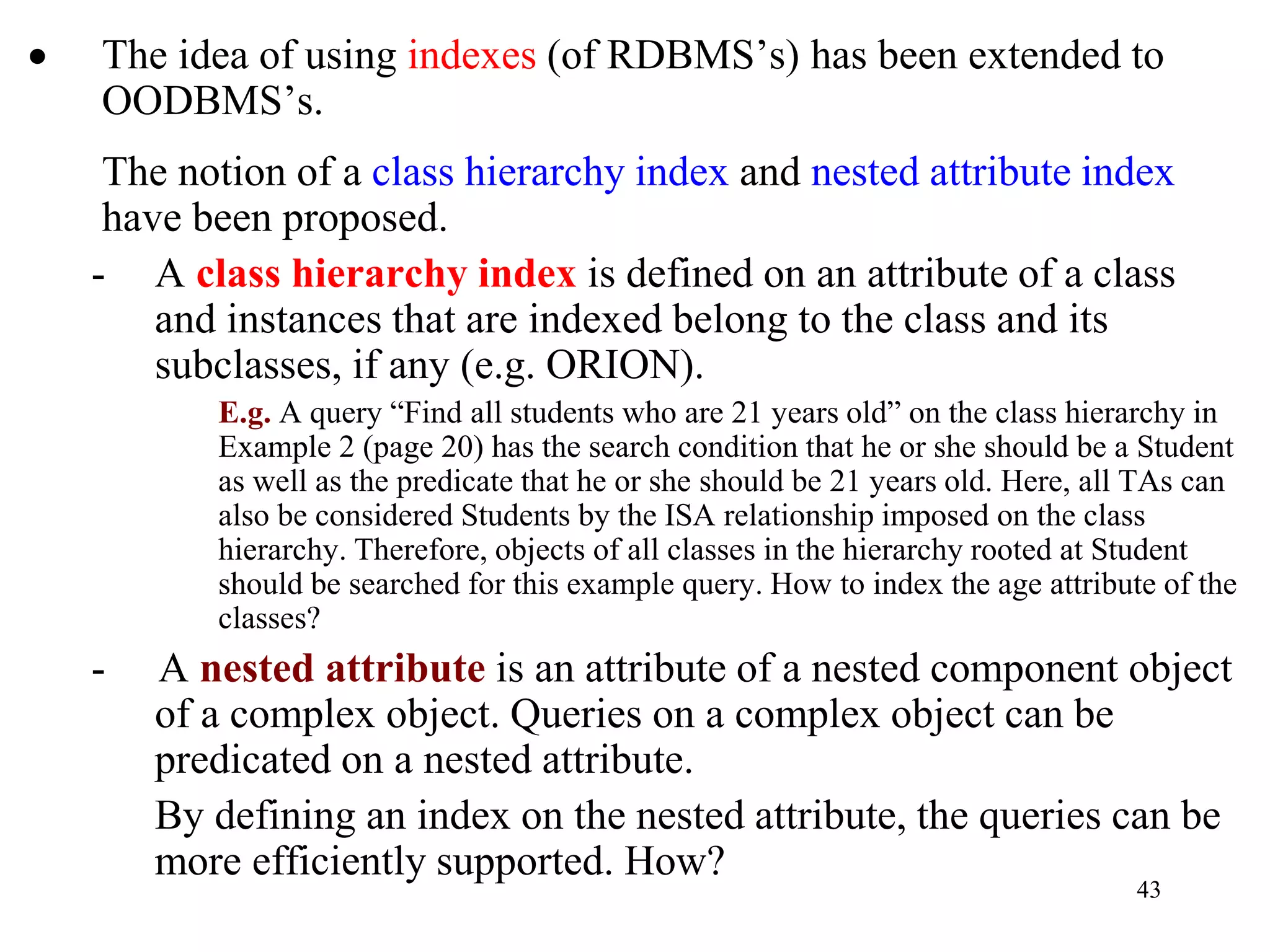 43
• The idea of using indexes (of RDBMS’s) has been extended to
OODBMS’s.
The notion of a class hierarchy index and nested attribute index
have been proposed.
- A class hierarchy index is defined on an attribute of a class
and instances that are indexed belong to the class and its
subclasses, if any (e.g. ORION).
E.g. A query “Find all students who are 21 years old” on the class hierarchy in
Example 2 (page 20) has the search condition that he or she should be a Student
as well as the predicate that he or she should be 21 years old. Here, all TAs can
also be considered Students by the ISA relationship imposed on the class
hierarchy. Therefore, objects of all classes in the hierarchy rooted at Student
should be searched for this example query. How to index the age attribute of the
classes?
- A nested attribute is an attribute of a nested component object
of a complex object. Queries on a complex object can be
predicated on a nested attribute.
By defining an index on the nested attribute, the queries can be
more efficiently supported. How?
 