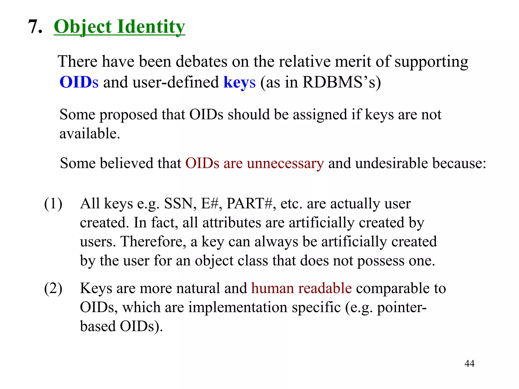 44
7. Object Identity
There have been debates on the relative merit of supporting
OIDs and user-defined keys (as in RDBMS’s)
Some proposed that OIDs should be assigned if keys are not
available.
Some believed that OIDs are unnecessary and undesirable because:
(1) All keys e.g. SSN, E#, PART#, etc. are actually user
created. In fact, all attributes are artificially created by
users. Therefore, a key can always be artificially created
by the user for an object class that does not possess one.
(2) Keys are more natural and human readable comparable to
OIDs, which are implementation specific (e.g. pointer-
based OIDs).
 