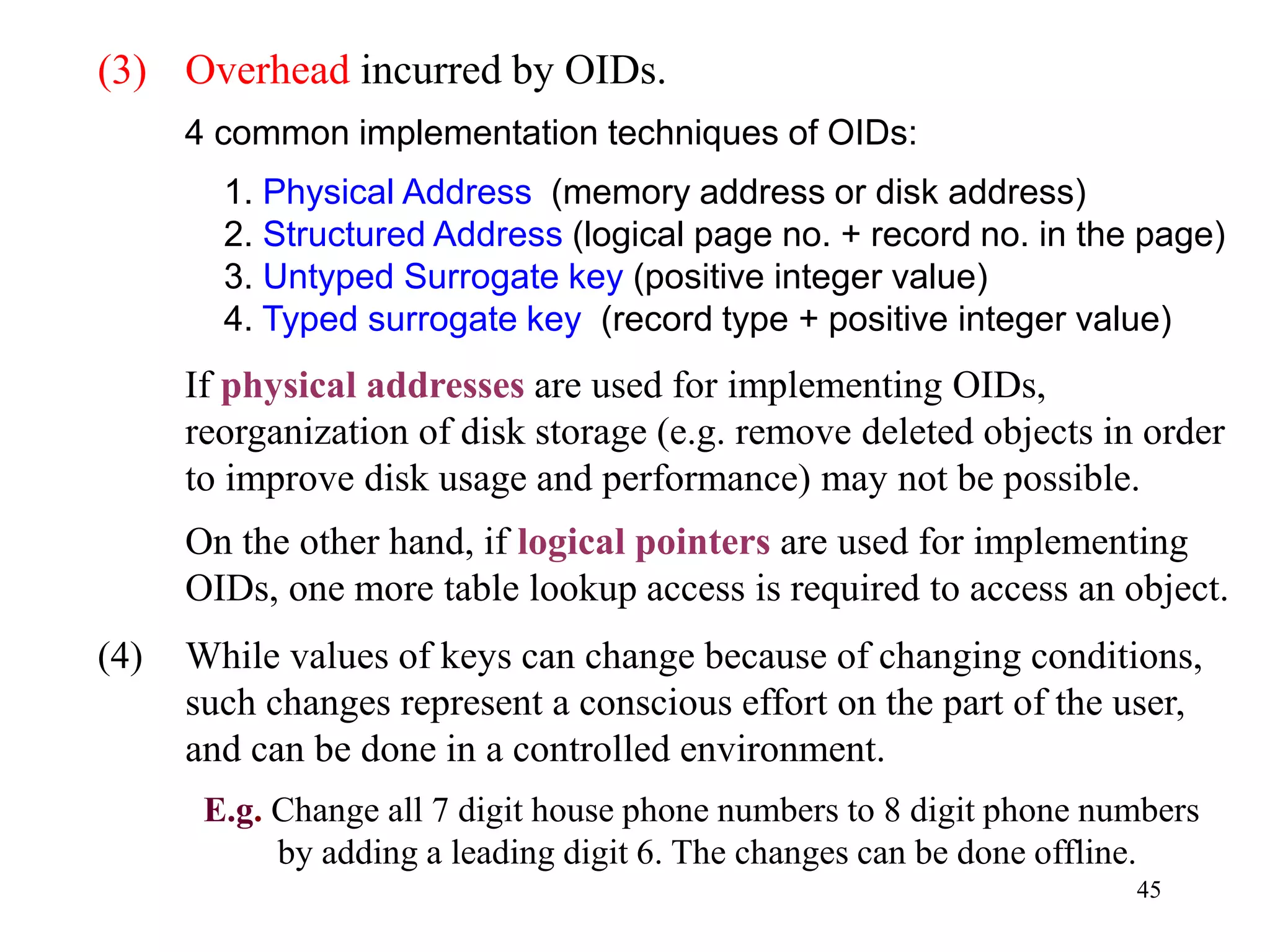 45
(3) Overhead incurred by OIDs.
4 common implementation techniques of OIDs:
1. Physical Address (memory address or disk address)
2. Structured Address (logical page no. + record no. in the page)
3. Untyped Surrogate key (positive integer value)
4. Typed surrogate key (record type + positive integer value)
If physical addresses are used for implementing OIDs,
reorganization of disk storage (e.g. remove deleted objects in order
to improve disk usage and performance) may not be possible.
On the other hand, if logical pointers are used for implementing
OIDs, one more table lookup access is required to access an object.
(4) While values of keys can change because of changing conditions,
such changes represent a conscious effort on the part of the user,
and can be done in a controlled environment.
E.g. Change all 7 digit house phone numbers to 8 digit phone numbers
by adding a leading digit 6. The changes can be done offline.
 