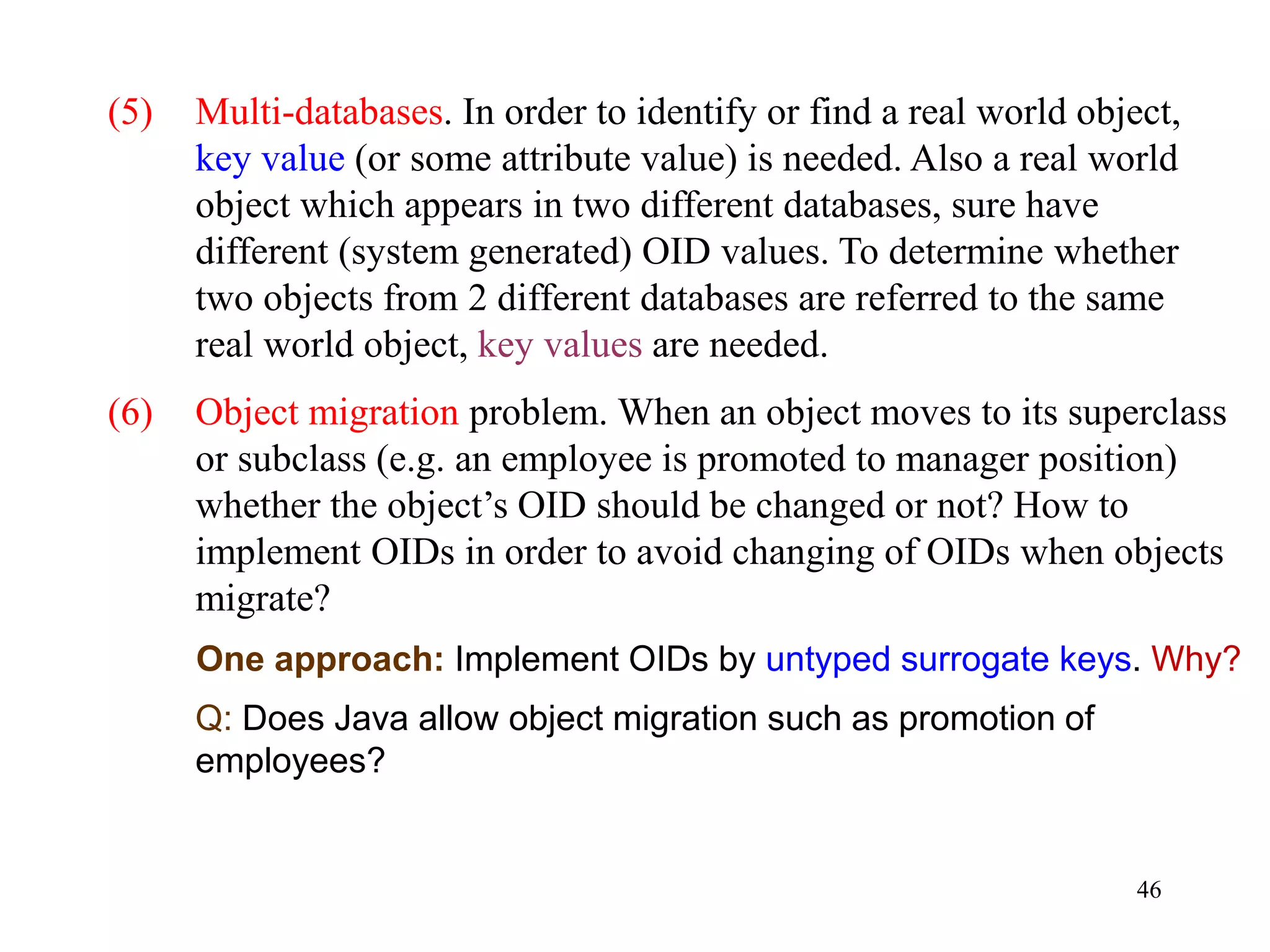 46
(5) Multi-databases. In order to identify or find a real world object,
key value (or some attribute value) is needed. Also a real world
object which appears in two different databases, sure have
different (system generated) OID values. To determine whether
two objects from 2 different databases are referred to the same
real world object, key values are needed.
(6) Object migration problem. When an object moves to its superclass
or subclass (e.g. an employee is promoted to manager position)
whether the object’s OID should be changed or not? How to
implement OIDs in order to avoid changing of OIDs when objects
migrate?
One approach: Implement OIDs by untyped surrogate keys. Why?
Q: Does Java allow object migration such as promotion of
employees?
 