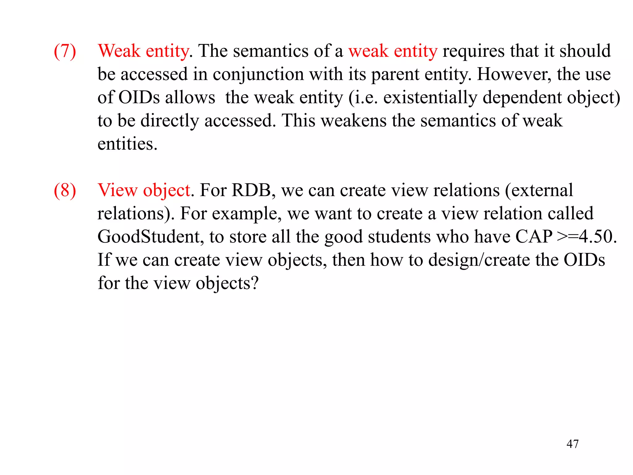 47
(7) Weak entity. The semantics of a weak entity requires that it should
be accessed in conjunction with its parent entity. However, the use
of OIDs allows the weak entity (i.e. existentially dependent object)
to be directly accessed. This weakens the semantics of weak
entities.
(8) View object. For RDB, we can create view relations (external
relations). For example, we want to create a view relation called
GoodStudent, to store all the good students who have CAP >=4.50.
If we can create view objects, then how to design/create the OIDs
for the view objects?
 