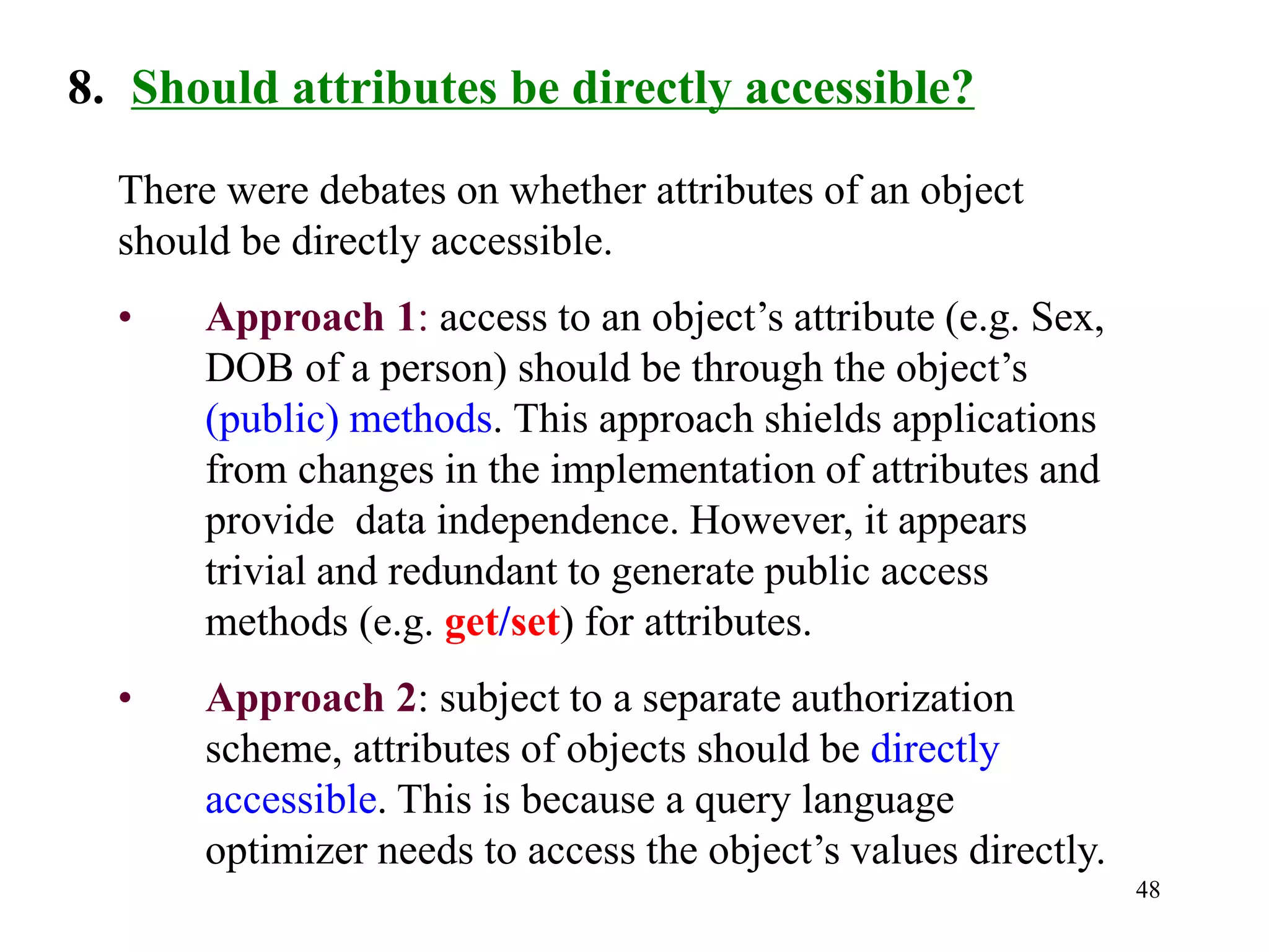 48
8. Should attributes be directly accessible?
There were debates on whether attributes of an object
should be directly accessible.
• Approach 1: access to an object’s attribute (e.g. Sex,
DOB of a person) should be through the object’s
(public) methods. This approach shields applications
from changes in the implementation of attributes and
provide data independence. However, it appears
trivial and redundant to generate public access
methods (e.g. get/set) for attributes.
• Approach 2: subject to a separate authorization
scheme, attributes of objects should be directly
accessible. This is because a query language
optimizer needs to access the object’s values directly.
 