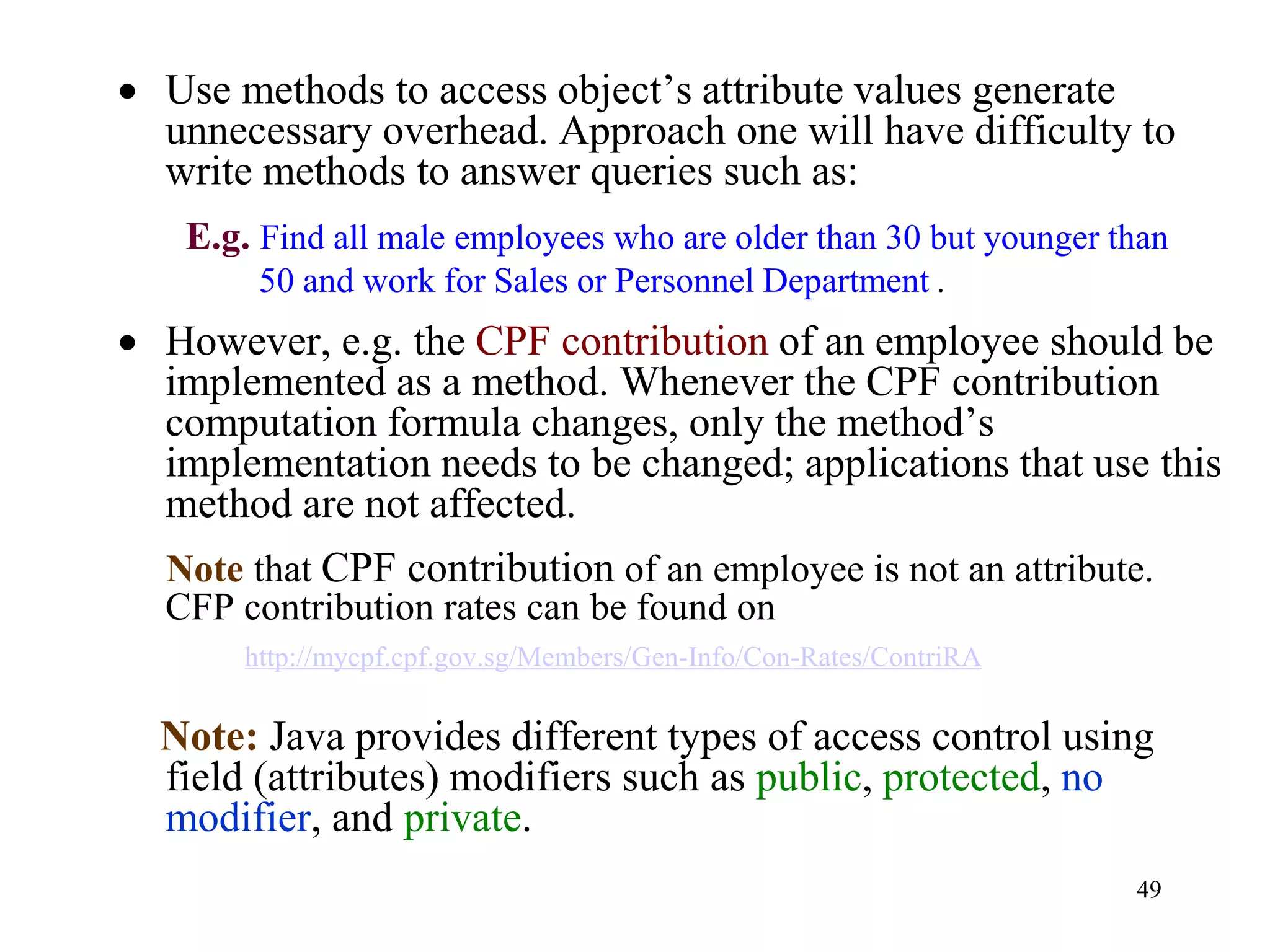 49
• Use methods to access object’s attribute values generate
unnecessary overhead. Approach one will have difficulty to
write methods to answer queries such as:
E.g. Find all male employees who are older than 30 but younger than
50 and work for Sales or Personnel Department .
• However, e.g. the CPF contribution of an employee should be
implemented as a method. Whenever the CPF contribution
computation formula changes, only the method’s
implementation needs to be changed; applications that use this
method are not affected.
Note that CPF contribution of an employee is not an attribute.
CFP contribution rates can be found on
http://mycpf.cpf.gov.sg/Members/Gen-Info/Con-Rates/ContriRA
Note: Java provides different types of access control using
field (attributes) modifiers such as public, protected, no
modifier, and private.
 
